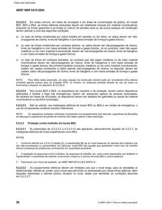 ABNT NBR 5410:2004
58 © ABNT 2004¡¡Todos os direitos reservados
5.2.2.2.3 Em áreas comuns, em áreas de circulação e em áreas de concentração de público, em locais
BD2, BD3 e BD4, as linhas elétricas embutidas devem ser totalmente imersas em material incombustível,
enquanto as linhas aparentes e as linhas no interior de paredes ocas ou de outros espaços de construção
devem atender a uma das seguintes condições:
a) no caso de linhas constituídas por cabos fixados em paredes ou em tetos, os cabos devem ser não-
propagantes de chama, livres de halogênio e com baixa emissão de fumaça e gases tóxicos;
b) no caso de linhas constituídas por condutos abertos, os cabos devem ser não-propagantes de chama,
livres de halogênio e com baixa emissão de fumaça e gases tóxicos. Já os condutos, caso não sejam
metálicos ou de outro material incombustível, devem ser não-propagantes de chama, livres de halogênio
e com baixa emissão de fumaça e gases tóxicos;
c) no caso de linhas em condutos fechados, os condutos que não sejam metálicos ou de outro material
incombustível devem ser não-propagantes de chama, livres de halogênios e com baixa emissão de
fumaça e gases tóxicos. Na primeira hipótese (condutos metálicos ou de outro material incombustível),
podem ser usados condutores e cabos apenas não-propagantes de chama; na segunda, devem ser
usados cabos não-propagantes de chama, livres de halogênio e com baixa emissão de fumaça e gases
tóxicos.
NOTA Para efeito desta prescrição, um poço (espaço de construção vertical) pode ser considerado linha elétrica
embutida quando possuir grau de proteção IP5X, no mínimo, for acessível somente através do uso de chave ou
ferramenta e observar os requisitos de 6.2.9.6.8.
5.2.2.2.4 Nos locais BD3 e BD4, os dispositivos de manobra e de proteção, exceto certos dispositivos
destinados a facilitar a fuga nas emergências, devem ser acessíveis apenas às pessoas autorizadas.
Se situados em áreas de circulação, os dispositivos devem ser alojados em gabinetes ou caixas de material
incombustível ou de difícil combustão.
5.2.2.2.5 Não se admite, nas instalações elétricas de locais BD3 ou BD4 e em saídas de emergência, o
uso de componentes contendo líquidos inflamáveis.
NOTA Os capacitores auxiliares individuais incorporados aos equipamentos (por exemplo, capacitores de lâmpadas
de descarga e capacitores de partida de motores) não estão sujeitos a esta prescrição.
5.2.2.3 Proteção contra incêndio em locais BE2
5.2.2.3.1 As prescrições de 5.2.2.3.2 a 5.2.2.3.13 são aplicáveis, adicionalmente àquelas de 5.2.2.1, às
instalações elétricas de locais classificáveis como BE2.
NOTAS
1 Conforme definido em 4.2.6.2.5 (tabela 22), a classificação BE de um local baseia-se na natureza dos materiais que
são nele processados ou armazenados. Em particular, locais BE2 são aqueles que apresentam maior risco de incêndio
devido à presença de substâncias combustíveis em quantidade apreciável.
2 A legislação de segurança contra incêndios, de segurança do trabalho, etc. pode conter disposições que detalhem e
regulamentem a quantidade de material combustível, a área ou o volume de locais BE2 e outros aspectos.
3 Para locais com riscos de explosão, ver ABNT NBR 9518 e IEC 60079-14.
5.2.2.3.2 Os equipamentos elétricos devem ser limitados aos que o local exige, para as atividades aí
desenvolvidas. Admite-se, porém, que o local seja percorrido ou atravessado por outras linhas elétricas, além
daquelas destinadas a atender pontos situados no local, desde que atendidas as condições descritas
em 5.2.2.3.7.
Cópia não autorizada
 