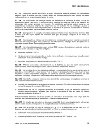 ABNT NBR 5410:2004
© ABNT 2004 ¡¡Todos os direitos reservados 59
5.2.2.3.3 Quando for previsto um acúmulo de poeira combustível, sobre os invólucros dos componentes
elétricos, capaz de suscitar risco de incêndio, devem ser tomadas precauções para impedir que esses
invólucros atinjam as temperaturas de ignição da poeira.
5.2.2.3.4 Os componentes da instalação devem ser selecionados e instalados de modo tal que seu
aquecimento normal, bem como o sobreaquecimento previsível em caso de falta ou de operação em
sobrecarga, não possam provocar um incêndio. As providências pertinentes podem basear-se nas
características construtivas originais do componente ou em cuidados na sua instalação. Quando a
temperatura das superfícies dos componentes não for suscetível de provocar a combustão de materiais
situados nas proximidades, não é necessária nenhuma medida.
5.2.2.3.5 Os dispositivos de proteção, comando e seccionamento devem ser dispostos fora dos locais BE2,
a menos que eles sejam alojados em invólucros com grau de proteção adequado a tais locais, no
mínimo IP4X.
5.2.2.3.6 Quando as linhas elétricas não forem totalmente embutidas (imersas) em material incombustível,
devem ser tomadas precauções para garantir que elas não venham a propagar chama. Em particular, os
condutores e cabos devem ser não-propagantes de chama.
5.2.2.3.7 As linhas elétricas que atravessem um local BE2, mas que não se destinem a atender pontos aí
situados, devem satisfazer as seguintes condições:
a) devem ser conforme 5.2.2.3.6;
b) não devem conter nenhuma conexão no trecho interno ao local, a menos que essas conexões sejam
contidas em invólucros resistentes ao fogo;
c) devem ser protegidas contra sobrecorrentes conforme 5.2.2.3.11.
5.2.2.3.8 Motores comandados automaticamente ou à distância, ou que não sejam continuamente
supervisionados, devem ser protegidos contra sobreaquecimento por sensores térmicos.
5.2.2.3.9 As luminárias devem ser adequadas aos locais e providas de invólucros que apresentem grau de
proteção no mínimo IP4X. Se o local oferecer risco de danos mecânicos às luminárias, elas devem ter suas
lâmpadas e outros componentes protegidos por coberturas plásticas, grelhas ou coberturas de vidro
resistentes a impactos, com exceção dos porta-lâmpadas (a menos que comportem tais acessórios).
5.2.2.3.10 Quando for necessário limitar os riscos de incêndio suscitados pela circulação de correntes de
falta, o circuito correspondente deve ser:
a) protegido por dispositivo a corrente diferencial-residual (dispositivo DR) com corrente diferencial-residual
nominal de atuação de no máximo 500 mA; ou
b) supervisionado por um DSI (dispositivo supervisor de isolamento) ou por um dispositivo supervisor a
corrente diferencial-residual, ajustados para sinalizar a ocorrência de falta em bases no máximo
equivalentes àquelas da alínea a).
Pode-se incorporar à linha do circuito em questão um condutor nu de supervisão. Essa função pode ser
realizada pelo condutor de proteção, se atendida a característica especificada.
5.2.2.3.11 Os circuitos que alimentem ou atravessem locais BE2 devem ser protegidos contra sobrecargas
e contra curtos-circuitos por dispositivos de proteção situados a montante desses locais.
5.2.2.3.12 Não se admite, no caso de circuitos SELV e PELV, a possibilidade de que trata 5.1.2.5.1.
Qualquer que seja a tensão nominal do circuito SELV ou PELV, as partes vivas devem ser:
a) contidas em invólucros com grau de proteção IP2X ou IPXXB; ou
b) providas de isolação capaz de suportar uma tensão de ensaio de 500 V durante 1 min.
Cópia não autorizada
 