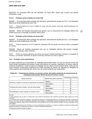 ABNT NBR 5410:2004
60 © ABNT 2004¡¡Todos os direitos reservados
5.2.2.3.13 Os condutores PEN não são admitidos nos locais BE2, exceto para circuitos que apenas
atravessem o local.
5.2.2.4 Proteção contra incêndio em locais CA2
5.2.2.4.1 As prescrições desta subseção são aplicáveis, adicionalmente àquelas de 5.2.2.1, às instalações
elétricas de locais classificáveis como CA2.
NOTA Conforme definido em 4.2.6.3.1 (tabela 23), locais CA2 são aqueles construídos predominantemente com
materiais combustíveis.
5.2.2.4.2 Devem ser tomadas precauções para garantir que os componentes da instalação elétrica não
possam provocar a combustão de paredes, tetos e pisos.
5.2.2.5 Proteção contra incêndio em locais CB2
5.2.2.5.1 As prescrições desta subseção são aplicáveis, adicionalmente àquelas de 5.2.2.1, às instalações
elétricas de locais classificáveis como CB2.
NOTA Conforme definido em 4.2.6.3.2 (tabela 24), edificações CB2 são aquelas cuja estrutura facilita a propagação
de incêndio.
5.2.2.5.2 Devem ser tomadas precauções para que as instalações elétricas não possam propagar
incêndios (por exemplo, efeito chaminé).
NOTA Podem ser previstos detectores de incêndio que acionem medidas destinadas a bloquear a propagação do
incêndio %%por exemplo, fechamento de registros corta-fogo (
§§dampers
¦¦) em dutos ou galerias.
5.2.3 Proteção contra queimaduras
As partes acessíveis de componentes da instalação posicionados dentro da zona de alcance normal não
devem atingir temperaturas que possam causar queimaduras em pessoas, respeitando os valores máximos
indicados na tabela 29. Todas as partes da instalação que em serviço normal possam atingir, ainda que por
curtos períodos, temperaturas superiores aos limites da tabela 29, devem ser dispostas ou abrigadas de
modo a garantir que as pessoas não corram risco de contato acidental com essas partes.
Tabela 29 Temperaturas máximas, em serviço normal, das partes acessíveis de componentes da
instalação posicionados dentro da zona de alcance normal
Partes acessíveis Material das partes acessíveis
Temperaturas máximas
°C
Metálico 55
Alavancas, volantes ou punhos de dispositivos de manobra
Não-metálico 65
Metálico 70
Previstas para serem tocadas, mas não empunhadas
Não-metálico 80
Metálico 80
Não destinadas a serem tocadas em serviço normal
Não-metálico 90
NOTAS
1 Esta prescrição não se aplica a componentes cujos limites de temperatura das superfícies acessíveis sejam fixados por norma
específica.
2 A distinção entre superfícies metálicas e não-metálicas depende da condutividade térmica da superfície considerada. Camadas de
tinta ou de verniz não são consideradas suficientes para modificar a condutividade térmica da superfície. Por outro lado, certos
revestimentos plásticos podem reduzir sensivelmente a condutividade térmica de uma superfície metálica e permitir considerá-la como
não-metálica.
3 Admitem-se temperaturas mais elevadas, no caso de dispositivos de manobra, se a parte em questão for acessível somente após
abertura do invólucro ou cobertura que a envolve, e se não for acionada freqüentemente.
4 Sobre zona de alcance normal, ver figura 7.
C
Cópia não autorizada
 