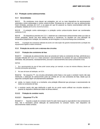 ABNT NBR 5410:2004
© ABNT 2004 ¡¡Todos os direitos reservados 61
5.3 Proteção contra sobrecorrentes
5.3.1 Generalidades
5.3.1.1 Os condutores vivos devem ser protegidos, por um ou mais dispositivos de seccionamento
automático contra sobrecargas e contra curtos-circuitos. Excetuam-se os casos em que as sobrecorrentes
forem limitadas, previstos em 5.3.7, e os casos em que for possível ou mesmo recomendável omitir tais
proteções, tratados em 5.3.4.3, 5.3.4.4 e 5.3.5.3.
5.3.1.2 A proteção contra sobrecargas e a proteção contra curtos-circuitos devem ser coordenadas
conforme 5.3.6.
5.3.1.3 Os dispositivos previstos em 5.3.1.1 destinam-se a interromper sobrecorrentes antes que elas se
tornem perigosas, devido aos seus efeitos térmicos e mecânicos, ou resultem em uma elevação de
temperatura prejudicial à isolação, às conexões, às terminações e à circunvizinhança dos condutores.
NOTA A proteção dos condutores realizada de acordo com esta seção não garante necessariamente a proteção dos
equipamentos ligados a esses condutores.
5.3.2 Proteção de acordo com a natureza dos circuitos
5.3.2.1 Proteção dos condutores de fase
5.3.2.1.1 A detecção de sobrecorrentes deve ser prevista em todos os condutores de fase, admitindo-se a
exceção indicada em 5.3.2.1.2, e deve provocar o seccionamento do condutor em que a sobrecorrente for
detectada, não precisando, necessariamente, provocar o seccionamento dos outros condutores vivos.
NOTAS
1 Se o seccionamento de uma só fase puder causar perigo, por exemplo, no caso de motores trifásicos, devem ser
tomadas precauções apropriadas.
2 No caso de locais de habitação, ver 9.5.4.
5.3.2.1.2 No esquema TT, nos circuitos alimentados entre fases e nos quais o condutor neutro não seja
distribuído, a detecção de sobrecorrente pode ser omitida em um dos condutores de fase, desde que as
seguintes condições sejam simultaneamente satisfeitas:
a) exista, no mesmo circuito ou a montante, uma proteção diferencial que provoque o seccionamento de
todos os condutores de fase;
b) o condutor neutro não seja distribuído a partir de um ponto neutro artificial nos circuitos situados a
jusante do dispositivo diferencial citado na alínea anterior.
5.3.2.2 Proteção do condutor neutro
5.3.2.2.1 Esquemas TT e TN
5.3.2.2.1.1 Quando a seção do condutor neutro for pelo menos igual ou equivalente à dos condutores de
fase, não é necessário prever detecção de sobrecorrente no condutor neutro, nem dispositivo de
seccionamento nesse condutor.
C
C
Cópia não autorizada
 