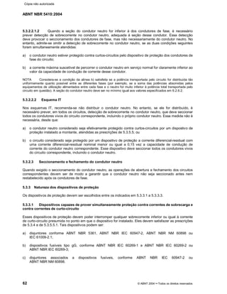 ABNT NBR 5410:2004
62 © ABNT 2004¡¡Todos os direitos reservados
5.3.2.2.1.2 Quando a seção do condutor neutro for inferior à dos condutores de fase, é necessário
prever detecção de sobrecorrente no condutor neutro, adequada à seção desse condutor. Essa detecção
deve provocar o seccionamento dos condutores de fase, mas não necessariamente do condutor neutro. No
entanto, admite-se omitir a detecção de sobrecorrente no condutor neutro, se as duas condições seguintes
forem simultaneamente atendidas:
a) o condutor neutro estiver protegido contra curtos-circuitos pelo dispositivo de proteção dos condutores de
fase do circuito;
b) a corrente máxima suscetível de percorrer o condutor neutro em serviço normal for claramente inferior ao
valor da capacidade de condução de corrente desse condutor.
NOTA Considera-se a condição da alínea b) satisfeita se a potência transportada pelo circuito for distribuída tão
uniformemente quanto possível entre as diferentes fases (por exemplo, se a soma das potências absorvidas pelos
equipamentos de utilização alimentados entre cada fase e o neutro for muito inferior à potência total transportada pelo
circuito em questão). A seção do condutor neutro deve ser no mínimo igual aos valores especificados em 6.2.6.2.
5.3.2.2.2 Esquema IT
Nos esquemas IT, recomenda-se não distribuir o condutor neutro. No entanto, se ele for distribuído, é
necessário prever, em todos os circuitos, detecção de sobrecorrente no condutor neutro, que deve seccionar
todos os condutores vivos do circuito correspondente, incluindo o próprio condutor neutro. Essa medida não é
necessária, desde que:
a) o condutor neutro considerado seja efetivamente protegido contra curtos-circuitos por um dispostivo de
proteção instalado a montante, atendidas as prescrições de 5.3.5.5; ou
b) o circuito considerado seja protegido por um dispositivo de proteção a corrente diferencial-residual com
uma corrente diferencial-residual nominal menor ou igual a 0,15 vez a capacidade de condução de
corrente do condutor neutro correspondente. Esse dispositivo deve seccionar todos os condutores vivos
do circuito correspondente, incluindo o condutor neutro.
5.3.2.3 Seccionamento e fechamento do condutor neutro
Quando exigido o seccionamento do condutor neutro, as operações de abertura e fechamento dos circuitos
correspondentes devem ser de modo a garantir que o condutor neutro não seja seccionado antes nem
restabelecido após os condutores de fase.
5.3.3 Natureza dos dispositivos de proteção
Os dispositivos de proteção devem ser escolhidos entre os indicados em 5.3.3.1 a 5.3.3.3.
5.3.3.1 Dispositivos capazes de prover simultaneamente proteção contra correntes de sobrecarga e
contra correntes de curto-circuito
Esses dispositivos de proteção devem poder interromper qualquer sobrecorrente inferior ou igual à corrente
de curto-circuito presumida no ponto em que o dispositivo for instalado. Eles devem satisfazer as prescrições
de 5.3.4 e de 5.3.5.5.1. Tais dispositivos podem ser:
a) disjuntores conforme ABNT NBR 5361, ABNT NBR IEC 60947-2, ABNT NBR NM 60898 ou
IEC 61009-2.1;
b) dispositivos fusíveis tipo gG, conforme ABNT NBR IEC 60269-1 e ABNT NBR IEC 60269-2 ou
ABNT NBR IEC 60269-3;
c) disjuntores associados a dispositivos fusíveis, conforme ABNT NBR IEC 60947-2 ou
ABNT NBR NM 60898.
Cópia não autorizada
 