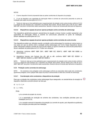 ABNT NBR 5410:2004
© ABNT 2004 ¡¡Todos os direitos reservados 63
NOTAS
1 O termo dispositivo fusível compreende todas as partes constituintes do dispositivo de proteção.
2 O uso de dispositivo com capacidade de interrupção inferior à corrente de curto-circuito presumida no ponto de
instalação está sujeito às prescrições de 5.3.5.5.1.
3 Tendo em vista que um dos parâmetros para o equacionamento da proteção contra curtos-circuitos conforme 5.3.5.5
é a integral de joule (energia) que o dispositivo de proteção deixa passar, deve-se atentar para o fato de que a ABNT
NBR 5361 não prevê o fornecimento desta característica, devendo a mesma ser fornecida pelo fabricante do dispositivo.
5.3.3.2 Dispositivos capazes de prover apenas proteção contra correntes de sobrecarga
Tais dispositivos geralmente possuem característica de atuação a tempo inverso e podem apresentar uma
capacidade de interrupção inferior à corrente de curto-circuito presumida no ponto de instalação.
Devem satisfazer às prescrições de 5.3.4.
5.3.3.3 Dispositivos capazes de prover apenas proteção contra correntes de curto-circuito
Tais dispositivos podem ser utilizados quando a proteção contra sobrecargas for provida por outros meios ou
nos casos em que se admite omitir a proteção contra sobrecargas (ver 5.3.4). Esses dispositivos devem
poder interromper qualquer corrente de curto-circuito inferior ou igual à corrente de curto-circuito presumida e
devem satisfazer as prescrições de 5.3.5. Podem ser utilizados:
a) disjuntores conforme ABNT NBR 5361, ABNT NBR IEC 60947-2, ABNT NBR NM 60898 ou
IEC 61009-2.1;
b) dispositivos fusíveis com fusíveis tipo gG, gM ou aM, conforme ABNT NBR IEC 60269-1 e
ABNT NBR IEC 60269-2 ou ABNT NBR IEC 60269-3.
NOTA Tendo em vista que um dos parâmetros para o equacionamento da proteção contra curtos-circuitos conforme
5.3.5.5 é a integral de joule (energia) que o dispositivo de proteção deixa passar, deve-se atentar para o fato de que a
ABNT NBR 5361 não prevê o fornecimento desta característica, devendo esta ser fornecida pelo fabricante do dispositivo.
5.3.4 Proteção contra correntes de sobrecarga
NOTA Os condutores vivos protegidos contra sobrecargas conforme as prescrições desta seção são considerados
igualmente protegidos contra qualquer falta capaz de produzir sobrecorrentes na faixa das correntes de sobrecarga.
5.3.4.1 Coordenação entre condutores e dispositivos de proteção
Para que a proteção dos condutores contra sobrecargas fique assegurada, as características de atuação do
dispositivo destinado a provê-la devem ser tais que:
a) IB d In d Iz; e
b) I2 d 1,45 Iz
Onde:
IB é a corrente de projeto do circuito;
Iz é a capacidade de condução de corrente dos condutores, nas condições previstas para sua
instalação (ver 6.2.5);
In é a corrente nominal do dispositivo de proteção (ou corrente de ajuste, para dispositivos ajustáveis),
nas condições previstas para sua instalação;
C
Cópia não autorizada
 