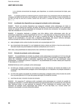 ABNT NBR 5410:2004
64 © ABNT 2004¡¡Todos os direitos reservados
I2 é a corrente convencional de atuação, para disjuntores, ou corrente convencional de fusão, para
fusíveis.
NOTA A condição da alínea b) é aplicável quando for possível assumir que a temperatura limite de sobrecarga dos
condutores (ver tabela 35) não venha a ser mantida por um tempo superior a 100 h durante 12 meses consecutivos, ou
por 500 h ao longo da vida útil do condutor. Quando isso não ocorrer, a condição da alínea b) deve ser substituída
por: I2 d Iz .
5.3.4.2 Localização dos dispositivos que asseguram proteção contra sobrecargas
5.3.4.2.1 Devem ser providos dispositivos que assegurem proteção contra sobrecargas em todos os
pontos onde uma mudança (por exemplo, de seção, de natureza, de maneira de instalar ou de constituição)
resulte em redução do valor da capacidade de condução de corrente dos condutores. As exceções a essa
regra são indicadas em 5.3.4.2.2 e 5.3.4.3.
5.3.4.2.2 O dispositivo destinado a proteger uma linha elétrica contra sobrecargas pode não ser
posicionado exatamente no ponto especificado em 5.3.4.2.1, mas deslocado ao longo do percurso da linha,
se a parte da linha compreendida entre, de um lado, a mudança de seção, de natureza, de maneira de
instalar ou de constituição e, do outro lado, o dispositivo de proteção, não possuir nenhuma derivação,
nenhuma tomada de corrente e atender a uma das duas condições seguintes:
a) estar protegida contra curtos-circuitos de acordo com as prescrições de 5.3.5;
b) seu comprimento não exceder 3 m, ser instalada de modo a reduzir ao mínimo o risco de curto-circuito e
não estar situada nas proximidades de materiais combustíveis (ver 5.3.5.5.1).
Além disso, essa possibilidade de deslocamento não é admitida em esquemas IT.
5.3.4.3 Omissão da proteção contra sobrecargas
5.3.4.3.1 As possibilidades de omissão da proteção contra sobrecargas enunciadas em 5.3.4.3.2 não são
válidas para instalações em locais que apresentem riscos de incêndio ou de explosão (condições BE2 e BE3,
tabela 22), instalações sujeitas a prescrições específicas que derroguem ou não reconheçam essas
possibilidades, e instalações conforme o esquema IT. As possibilidades de omissão válidas para esquemas
IT são dadas em 5.3.4.3.3.
5.3.4.3.2 Admite-se omitir a proteção contra sobrecargas:
a) em linha que, situada a jusante de uma mudança de seção, de natureza, de maneira de instalar ou de
constituição, seja efetivamente protegida contra sobrecargas por um dispositivo de proteção localizado a
montante;
b) em linha não sujeita à circulação de correntes de sobrecarga, protegida contra curtos-circuitos de acordo
com as prescrições de 5.3.5 e que não possua derivação ou tomada de corrente;
c) nas linhas de sinal, incluindo circuitos de comando.
5.3.4.3.3 Em esquemas IT, admite-se omitir a proteção contra sobrecargas se o circuito em questão for
protegido por dispositivo a corrente diferencial-residual que seguramente atue na ocorrência de uma segunda
falta. Admite-se ainda, no caso particular de esquema IT sem distribuição do condutor neutro, que o
dispositivo de proteção contra sobrecargas seja omitido em uma das fases, se o circuito contar com
dispositivo de proteção a corrente diferencial-residual.
Cópia não autorizada
 