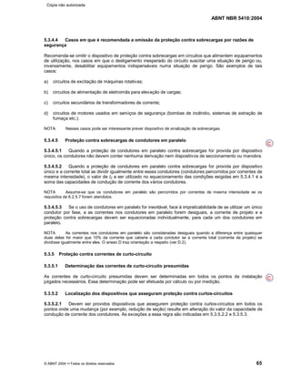 ABNT NBR 5410:2004
© ABNT 2004 ¡¡Todos os direitos reservados 65
5.3.4.4 Casos em que é recomendada a omissão da proteção contra sobrecargas por razões de
segurança
Recomenda-se omitir o dispositivo de proteção contra sobrecargas em circuitos que alimentem equipamentos
de utilização, nos casos em que o desligamento inesperado do circuito suscitar uma situação de perigo ou,
inversamente, desabilitar equipamentos indispensáveis numa situação de perigo. São exemplos de tais
casos:
a) circuitos de excitação de máquinas rotativas;
b) circuitos de alimentação de eletroimãs para elevação de cargas;
c) circuitos secundários de transformadores de corrente;
d) circuitos de motores usados em serviços de segurança (bombas de incêndio, sistemas de extração de
fumaça etc.).
NOTA Nesses casos pode ser interessante prever dispositivo de sinalização de sobrecargas.
5.3.4.5 Proteção contra sobrecargas de condutores em paralelo
5.3.4.5.1 Quando a proteção de condutores em paralelo contra sobrecargas for provida por dispositivo
único, os condutores não devem conter nenhuma derivação nem dispositivos de seccionamento ou manobra.
5.3.4.5.2 Quando a proteção de condutores em paralelo contra sobrecargas for provida por dispositivo
único e a corrente total se dividir igualmente entre esses condutores (condutores percorridos por correntes de
mesma intensidade), o valor de IZ a ser utilizado no equacionamento das condições exigidas em 5.3.4.1 é a
soma das capacidades de condução de corrente dos vários condutores.
NOTA Assume-se que os condutores em paralelo são percorridos por correntes de mesma intensidade se os
requisitos de 6.2.5.7 forem atendidos.
5.3.4.5.3 Se o uso de condutores em paralelo for inevitável, face à impraticabilidade de se utilizar um único
condutor por fase, e as correntes nos condutores em paralelo forem desiguais, a corrente de projeto e a
proteção contra sobrecargas devem ser equacionadas individualmente, para cada um dos condutores em
paralelo.
NOTA As correntes nos condutores em paralelo são consideradas desiguais quando a diferença entre quaisquer
duas delas for maior que 10% da corrente que caberia a cada condutor se a corrente total (corrente de projeto) se
dividisse igualmente entre eles. O anexo D traz orientação a respeito (ver D.2).
5.3.5 Proteção contra correntes de curto-circuito
5.3.5.1 Determinação das correntes de curto-circuito presumidas
As correntes de curto-circuito presumidas devem ser determinadas em todos os pontos da instalação
julgados necessários. Essa determinação pode ser efetuada por cálculo ou por medição.
5.3.5.2 Localização dos dispositivos que asseguram proteção contra curtos-circuitos
5.3.5.2.1 Devem ser providos dispositivos que assegurem proteção contra curtos-circuitos em todos os
pontos onde uma mudança (por exemplo, redução de seção) resulte em alteração do valor da capacidade de
condução de corrente dos condutores. As exceções a essa regra são indicadas em 5.3.5.2.2 e 5.3.5.3.
C
C
Cópia não autorizada
 