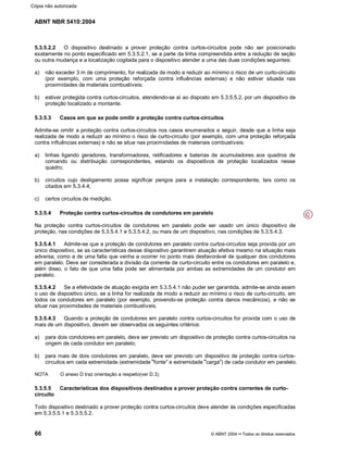 ABNT NBR 5410:2004
66 © ABNT 2004¡¡Todos os direitos reservados
5.3.5.2.2 O dispositivo destinado a prover proteção contra curtos-circuitos pode não ser posicionado
exatamente no ponto especificado em 5.3.5.2.1, se a parte da linha compreendida entre a redução de seção
ou outra mudança e a localização cogitada para o dispositivo atender a uma das duas condições seguintes:
a) não exceder 3 m de comprimento, for realizada de modo a reduzir ao mínimo o risco de um curto-circuito
(por exemplo, com uma proteção reforçada contra influências externas) e não estiver situada nas
proximidades de materiais combustíveis;
b) estiver protegida contra curtos-circuitos, atendendo-se aí ao disposto em 5.3.5.5.2, por um dispositivo de
proteção localizado a montante.
5.3.5.3 Casos em que se pode omitir a proteção contra curtos-circuitos
Admite-se omitir a proteção contra curtos-circuitos nos casos enumerados a seguir, desde que a linha seja
realizada de modo a reduzir ao mínimo o risco de curto-circuito (por exemplo, com uma proteção reforçada
contra influências externas) e não se situe nas proximidades de materiais combustíveis:
a) linhas ligando geradores, transformadores, retificadores e baterias de acumuladores aos quadros de
comando ou distribuição correspondentes, estando os dispositivos de proteção localizados nesse
quadro;
b) circuitos cujo desligamento possa significar perigos para a instalação correspondente, tais como os
citados em 5.3.4.4;
c) certos circuitos de medição.
5.3.5.4 Proteção contra curtos-circuitos de condutores em paralelo
Na proteção contra curtos-circuitos de condutores em paralelo pode ser usado um único dispositivo de
proteção, nas condições de 5.3.5.4.1 e 5.3.5.4.2, ou mais de um dispositivo, nas condições de 5.3.5.4.3.
5.3.5.4.1 Admite-se que a proteção de condutores em paralelo contra curtos-circuitos seja provida por um
único dispositivo, se as características desse dispositivo garantirem atuação efetiva mesmo na situação mais
adversa, como a de uma falta que venha a ocorrer no ponto mais desfavorável de qualquer dos condutores
em paralelo. Deve ser considerada a divisão da corrente de curto-circuito entre os condutores em paralelo e,
além disso, o fato de que uma falta pode ser alimentada por ambas as extremidades de um condutor em
paralelo.
5.3.5.4.2 Se a efetividade de atuação exigida em 5.3.5.4.1 não puder ser garantida, admite-se ainda assim
o uso de dispositivo único, se a linha for realizada de modo a reduzir ao mínimo o risco de curto-circuito, em
todos os condutores em paralelo (por exemplo, provendo-se proteção contra danos mecânicos), e não se
situar nas proximidades de materiais combustíveis.
5.3.5.4.3 Quando a proteção de condutores em paralelo contra curtos-circuitos for provida com o uso de
mais de um dispositivo, devem ser observados os seguintes critérios:
a) para dois condutores em paralelo, deve ser previsto um dispositivo de proteção contra curtos-circuitos na
origem de cada condutor em paralelo;
b) para mais de dois condutores em paralelo, deve ser previsto um dispositivo de proteção contra curtos-
circuitos em cada extremidade (extremidade
¨¨fonte
©©e extremidade
¨¨carga
©©) de cada condutor em paralelo.
NOTA O anexo D traz orientação a respeito(ver D.3).
5.3.5.5 Características dos dispositivos destinados a prover proteção contra correntes de curto-
circuito
Todo dispositivo destinado a prover proteção contra curtos-circuitos deve atender às condições especificadas
em 5.3.5.5.1 e 5.3.5.5.2.
C
Cópia não autorizada
 