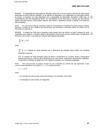 ABNT NBR 5410:2004
© ABNT 2004 ¡¡Todos os direitos reservados 67
5.3.5.5.1 A capacidade de interrupção do dispositivo deve ser no mínimo igual à corrente de curto-circuito
presumida no ponto onde for instalado. Só se admite um dispositivo com capacidade de interrupção inferior
se houver, a montante, um outro dispositivo com a capacidade de interrupção necessária; neste caso, as
características dos dois dispositivos devem ser coordenadas de tal forma que a energia que eles deixam
passar não seja superior à que podem suportar, sem danos, o dispositivo situado a jusante e as linhas por
eles protegidas.
NOTA Em certos casos pode ser necessário conferir as características do dispositivo de jusante quanto a esforços
dinâmicos e energia de arco. Detalhes das características que necessitam coordenação devem ser obtidos com os
fabricantes dos dispositivos.
5.3.5.5.2 A integral de Joule que o dispositivo deixa passar deve ser inferior ou igual à integral de Joule
necessária para aquecer o condutor desde a temperatura máxima para serviço contínuo até a temperatura
limite de curto-circuito, o que pode ser indicado pela seguinte expressão:
i2
0
t
³ dt d k
2
S
2
onde:
i2
0
t
³ dt é a integral de Joule (energia) que o dispositivo de proteção deixa passar, em ampères
quadrados¤¤segundo;
k
2
S
2
é a integral de Joule (energia) capaz de elevar a temperatura do condutor desde a temperatura
máxima para serviço contínuo até a temperatura de curto-circuito, supondo-se aquecimento adiabático.
O valor de k é indicado na tabela 30 e S é a seção do condutor, em milímetros quadrados.
NOTA Para curtos-circuitos de qualquer duração em que a assimetria da corrente não seja significativa, e para
curtos-circuitos assimétricos de duração 0,1 s d t d 5 s, pode-se escrever:
I
2
. t d k
2
S
2
onde:
I é a corrente de curto-circuito presumida simétrica, em ampères, valor eficaz;
t é a duração do curto-circuito, em segundos.
C
C
Cópia não autorizada
 