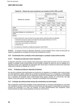 ABNT NBR 5410:2004
68 © ABNT 2004¡¡Todos os direitos reservados
Tabela 30 Valores de k para condutores com isolação de PVC, EPR ou XLPE
Isolação do condutor
PVC
d 300 mm2 ! 300 mm2
EPR/XLPE
Temperatura
Inicial Final Inicial Final Inicial Final
Material do condutor
70°C 160°C 70°C 140°C 90°C 250°C
Cobre 115 103 143
Alumínio 76 68 94
Emendas soldadas em condutores de
cobre
115 ¤¤'¤¤NOTAS
1 Outros valores de k, para os casos mencionados abaixo, ainda não estão normalizados:
¢¢condutores de pequena seção (principalmente para seções inferiores a 10 mm2
);
¢¢curtos-circuitos de duração superior a 5 s;
¢¢outros tipos de emendas nos condutores;
¢¢condutores nus.
2 Os valores de k indicados na tabela são baseados na IEC 60724.
5.3.5.5.3 A corrente nominal do dispositivo destinado a prover proteção contra curtos-circuitos pode ser
superior à capacidade de condução de corrente dos condutores do circuito.
5.3.6 Coordenação entre a proteção contra sobrecargas e a proteção contra curtos-circuitos
5.3.6.1 Proteções providas pelo mesmo dispositivo
O dispositivo destinado a prover proteção contra sobrecargas, selecionado de acordo com 5.3.4, pode prover
também a proteção contra curtos-circuitos da linha situada a jusante do ponto em que for instalado se o
dispositivo possuir uma capacidade de interrupção pelo menos igual à corrente de curto-circuito presumida
nesse ponto e atender ao disposto em 5.3.5.5.2.
5.3.6.2 Proteções providas por dispositivos distintos
No caso de a proteção contra sobrecargas ser provida por um dispositivo e a proteção contra curtos-circuitos
por outro dispositivo, distinto, aplicam-se ao primeiro as disposições de 5.3.4 e, ao segundo, as disposições
de 5.3.5. Mas as características dos dois dispositivos devem ser coordenadas de tal maneira que a energia
que o dispositivo de proteção contra curtos-circuitos deixa passar, durante um curto-circuito, não seja
superior à que pode suportar, sem danos, o dispositivo de proteção contra sobrecargas.
5.3.7 Limitação das sobrecorrentes através das características da alimentação
São considerados naturalmente protegidos contra sobrecorrentes os condutores alimentados por uma fonte
com impedância, tal que a corrente máxima por ela fornecida não seja superior à capacidade de condução de
corrente dos condutores. É o caso, por exemplo, de certos transformadores para campainha, certos
transformadores de solda e certos geradores movidos por motor térmico.
Cópia não autorizada
 