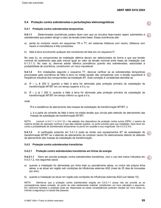 ABNT NBR 5410:2004
© ABNT 2004 ¡¡Todos os direitos reservados 69
5.4 Proteção contra sobretensões e perturbações eletromagnéticas
5.4.1 Proteção contra sobretensões temporárias
5.4.1.1 Determinadas ocorrências podem fazer com que os circuitos fase¤¤neutro sejam submetidos a
sobretensões que podem atingir o valor da tensão entre fases. Essas ocorrências são:
a) perda do condutor neutro em esquemas TN e TT, em sistemas trifásicos com neutro, bifásicos com
neutro e monofásicos a três condutores;
b) falta à terra envolvendo qualquer dos condutores de fase em um esquema IT.
No caso b), os componentes da instalação elétrica devem ser selecionados de forma a que sua tensão
nominal de isolamento seja pelo menos igual ao valor da tensão nominal entre fases da instalação (ver
6.1.3.1.1). No caso a), deve-se adotar idêntica providência quando tais sobretensões, associadas à
probabilidade de ocorrência, constituírem um risco inaceitável.
5.4.1.2 Em instalações segundo o esquema TT, deve-se verificar se as sobretensões temporárias
provocadas pela ocorrência de falta à terra na média tensão são compatíveis com a tensão suportável à
freqüência industrial dos componentes da instalação BT. Esta condição é considerada atendida se:
a) R u Im 250 V, quando a falta à terra for eliminada pela proteção primária da subestação de
transformação MT/BT em um tempo superior a 5 s; ou
b) R u Im 1 200 V, quando a falta à terra for eliminada pela proteção primária da subestação de
transformação MT/BT em tempo inferior ou igual a 5 s,
onde
R é a resistência de aterramento das massas da subestação de transformação MT/BT; e
Im é a parte da corrente de falta à terra na média tensão que circula pelo eletrodo de aterramento das
massas da subestação de transformação MT/BT.
NOTA (comum a 5.4.1.1 e 5.4.1.2) ¢¢Na seleção dos dispositivos de proteção contra surtos (DPS), o exame da
máxima tensão de operação contínua a que eles estarão sujeitos, no ponto previsto para sua instalação, deve levar em
conta a probabilidade de sobretensões temporárias no ponto em questão e sua magnitude. Ver 6.3.5.2.4-b.
5.4.1.3 A verificação prescrita em 5.4.1.2 pode se limitar aos equipamentos BT da subestação de
transformação MT/BT se o eletrodo de aterramento do condutor neutro for eletricamente distinto do eletrodo
de aterramento das massas da subestação de transformação.
5.4.2 Proteção contra sobretensões transitórias
5.4.2.1 Proteção contra sobretensões transitórias em linhas de energia
5.4.2.1.1 Deve ser provida proteção contra sobretensões transitórias, com o uso dos meios indicados em
5.4.2.1.2, nos seguintes casos:
a) quando a instalação for alimentada por linha total ou parcialmente aérea, ou incluir ela própria linha
aérea, e se situar em região sob condições de influências externas AQ2 (mais de 25 dias de trovoadas
por ano);
b) quando a instalação se situar em região sob condições de influências externas AQ3 (ver tabela 15).
NOTA Admite-se que a proteção contra sobretensões exigida em 5.4.2.1.1 possa não ser provida se as
conseqüências dessa omissão, do ponto de vista estritamente material, constituírem um risco calculado e assumido.
Em nenhuma hipótese a proteção pode ser dispensada se essas conseqüências puderem resultar em risco direto ou
indireto à segurança e à saúde das pessoas.
C
C
C
C
C
Cópia não autorizada
 