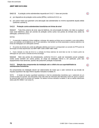 ABNT NBR 5410:2004
70 © ABNT 2004¡¡Todos os direitos reservados
5.4.2.1.2 A proteção contra sobretensões requerida em 5.4.2.1.1 deve ser provida:
a) por dispositivos de proteção contra surtos (DPSs), conforme 6.3.5.2; ou
b) por outros meios que garantam uma atenuação das sobretensões no mínimo equivalente àquela obtida
conforme a alínea a).
5.4.2.2 Proteção contra sobretensões transitórias em linhas de sinal
5.4.2.2.1 Toda linha externa de sinal, seja de telefonia, de comunicação de dados, de vídeo ou qualquer
outro sinal eletrônico, deve ser provida de proteção contra surtos nos pontos de entrada e/ou saída da
edificação, conforme 6.3.5.3.
NOTAS
1 A prescrição é aplicável a linhas metálicas e abrange não apenas as linhas que se conectam a uma rede pública,
como, por exemplo, as de telefonia ou de TV por assinatura, mas também as linhas associadas a antenas externas e as
linhas de interligação com edificações vizinhas.
2 Os pontos de entrada e/ou saída da edificação referidos em 5.4.2.2.1 correspondem ao conceito de PTR (ponto de
terminação de rede) especificado nas ABNT NBR 13300 e ABNT NBR 14306.
3 Como indicado na nota de 6.4.2.1.2, a entrada de linhas externas de sinal deve se dar no mesmo ponto da
edificação em que ocorre a entrada da linha de energia.
5.4.2.2.2 Além dos pontos de entrada/saída, conforme 5.4.2.2.1, pode ser necessário prover proteção
contra surtos também em outros pontos, ao longo da instalação interna e, em particular, junto aos
equipamentos mais sensíveis, quando não possuírem proteção incorporada.
5.4.2.3 Seleção dos componentes da instalação sob o critério de sua suportabilidade às
sobretensões transitórias
Os componentes da instalação devem ser selecionados de modo que o valor nominal de sua tensão de
impulso suportável não seja inferior àqueles indicados na tabela 31.
NOTA A tensão de impulso suportável caracteriza o nível de sobretensões transitórias que o isolamento de um
produto é capaz de suportar, sem disrupções. Esse valor deve ser informado pelo fabricante e deve ser igual ou superior
ao prescrito pela norma do produto em questão. Os valores mínimos indicados na tabela 31 são os valores referenciais
dados pela IEC 60664-1 (ver anexo E).
C
C
C
C
Cópia não autorizada
 