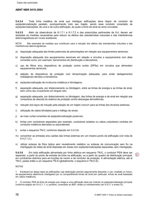 ABNT NBR 5410:2004
72 © ABNT 2004¡¡Todos os direitos reservados
5.4.3.4 Toda linha metálica de sinal que interligue edificações deve dispor de condutor de
eqüipotencialização paralelo, acompanhando todo seu trajeto, sendo esse condutor conectado às
eqüipotencializações, de uma e de outra edificação, às quais a linha de sinal se acha vinculada.
5.4.3.5 Além da observância de 6.1.7.1 e 6.1.7.2 e das prescrições pertinentes de 6.4, devem ser
adotadas as medidas necessárias para reduzir os efeitos das sobretensões induzidas e das interferências
eletromagnéticas em níveis aceitáveis.
NOTA São exemplos de medidas que contribuem para a redução dos efeitos das sobretensões induzidas e das
interferências eletromagnéticas:
a) disposição adequada das fontes potenciais de perturbações em relação aos equipamentos sensíveis;
b) disposição adequada dos equipamentos sensíveis em relação a circuitos e equipamentos com altas
correntes como, por exemplo, barramentos de distribuição e elevadores;
c) uso de filtros e/ou dispositivos de proteção contra surtos (DPSs) em circuitos que alimentam
equipamentos sensíveis;
d) seleção de dispositivos de proteção com temporização adequada, para evitar desligamentos
indesejáveis devidos a transitórios;
e) eqüipotencialização de invólucros metálicos e blindagens;
f) separação adequada, por distanciamento ou blindagem, entre as linhas de energia e as linhas de sinal,
bem como seu cruzamento em ângulo reto;
g) separação adequada, por distanciamento ou blindagem, das linhas de energia e de sinal em relação aos
condutores de descida do sistema de proteção contra descargas atmosféricas;
h) redução dos laços de indução pela adoção de um trajeto comum para as linhas dos diversos sistemas;
i) utilização de cabos blindados para o tráfego de sinais;
j) as mais curtas conexões de eqüipotencialização possíveis;
k) linhas com condutores separados (por exemplo, condutores isolados ou cabos unipolares) contidas em
condutos metálicos aterrados ou equivalentes;
l) evitar o esquema TN-C, conforme disposto em 5.4.3.6;
m) concentrar as entradas e/ou saídas das linhas externas em um mesmo ponto da edificação (ver nota de
6.4.2.1.2.);
n) utilizar enlaces de fibra óptica sem revestimento metálico ou enlaces de comunicação sem fio na
interligação de redes de sinal dispostas em áreas com eqüipotencializações separadas, sem interligação.
5.4.3.6 Em toda edificação alimentada por linha elétrica em esquema TN-C, o condutor PEN deve ser
separado, a partir do ponto de entrada da linha na edificação, ou a partir do quadro de distribuição principal,
em condutores distintos para as funções de neutro e de condutor de proteção. A alimentação elétrica, até aí
TN-C, passa então a um esquema TN-S (globalmente, o esquema é TN-C-S).
NOTAS
1 Excetuam-se dessa regra as edificações cuja destinação permita seguramente descartar o uso, imediato ou futuro,
de equipamentos eletrônicos interligados por ou compartilhando linhas de sinal (em particular, linhas de sinal baseadas
em cabos metálicos).
2 O condutor PEN da linha de energia que chega a uma edificação deve ser incluído na eqüipotencialização principal,
conforme exigido em 6.4.2.1.1, e, portanto, conectado ao BEP, direta ou indiretamente (ver 6.4.2.1 e anexo G).
C
Cópia não autorizada
 