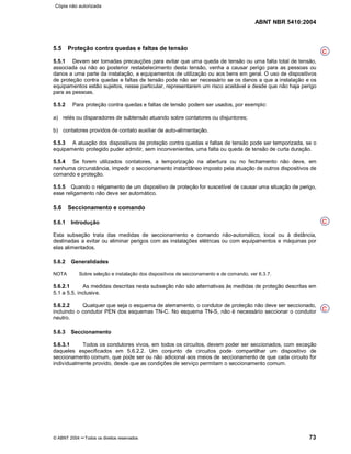 ABNT NBR 5410:2004
© ABNT 2004 ¡¡Todos os direitos reservados 73
5.5 Proteção contra quedas e faltas de tensão
5.5.1 Devem ser tomadas precauções para evitar que uma queda de tensão ou uma falta total de tensão,
associada ou não ao posterior restabelecimento desta tensão, venha a causar perigo para as pessoas ou
danos a uma parte da instalação, a equipamentos de utilização ou aos bens em geral. O uso de dispositivos
de proteção contra quedas e faltas de tensão pode não ser necessário se os danos a que a instalação e os
equipamentos estão sujeitos, nesse particular, representarem um risco aceitável e desde que não haja perigo
para as pessoas.
5.5.2 Para proteção contra quedas e faltas de tensão podem ser usados, por exemplo:
a) relés ou disparadores de subtensão atuando sobre contatores ou disjuntores;
b) contatores providos de contato auxiliar de auto-alimentação.
5.5.3 A atuação dos dispositivos de proteção contra quedas e faltas de tensão pode ser temporizada, se o
equipamento protegido puder admitir, sem inconvenientes, uma falta ou queda de tensão de curta duração.
5.5.4 Se forem utilizados contatores, a temporização na abertura ou no fechamento não deve, em
nenhuma circunstância, impedir o seccionamento instantâneo imposto pela atuação de outros dispositivos de
comando e proteção.
5.5.5 Quando o religamento de um dispositivo de proteção for suscetível de causar uma situação de perigo,
esse religamento não deve ser automático.
5.6 Seccionamento e comando
5.6.1 Introdução
Esta subseção trata das medidas de seccionamento e comando não-automático, local ou à distância,
destinadas a evitar ou eliminar perigos com as instalações elétricas ou com equipamentos e máquinas por
elas alimentados.
5.6.2 Generalidades
NOTA Sobre seleção e instalação dos dispositivos de seccionamento e de comando, ver 6.3.7.
5.6.2.1 As medidas descritas nesta subseção não são alternativas às medidas de proteção descritas em
5.1 a 5.5, inclusive.
5.6.2.2 Qualquer que seja o esquema de aterramento, o condutor de proteção não deve ser seccionado,
incluindo o condutor PEN dos esquemas TN-C. No esquema TN-S, não é necessário seccionar o condutor
neutro.
5.6.3 Seccionamento
5.6.3.1 Todos os condutores vivos, em todos os circuitos, devem poder ser seccionados, com exceção
daqueles especificados em 5.6.2.2. Um conjunto de circuitos pode compartilhar um dispositivo de
seccionamento comum, que pode ser ou não adicional aos meios de seccionamento de que cada circuito for
individualmente provido, desde que as condições de serviço permitam o seccionamento comum.
C
C
C
Cópia não autorizada
 