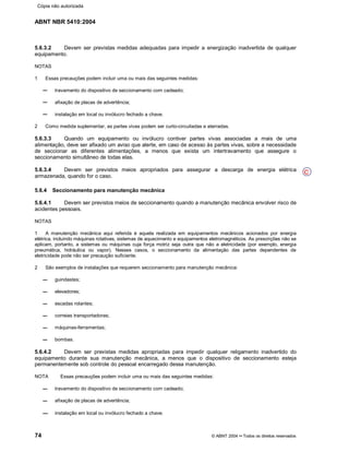 ABNT NBR 5410:2004
74 © ABNT 2004¡¡Todos os direitos reservados
5.6.3.2 Devem ser previstas medidas adequadas para impedir a energização inadvertida de qualquer
equipamento.
NOTAS
1 Essas precauções podem incluir uma ou mais das seguintes medidas:
travamento do dispositivo de seccionamento com cadeado;
afixação de placas de advertência;
instalação em local ou invólucro fechado a chave.
2 Como medida suplementar, as partes vivas podem ser curto-circuitadas e aterradas.
5.6.3.3 Quando um equipamento ou invólucro contiver partes vivas associadas a mais de uma
alimentação, deve ser afixado um aviso que alerte, em caso de acesso às partes vivas, sobre a necessidade
de seccionar as diferentes alimentações, a menos que exista um intertravamento que assegure o
seccionamento simultâneo de todas elas.
5.6.3.4 Devem ser previstos meios apropriados para assegurar a descarga de energia elétrica
armazenada, quando for o caso.
5.6.4 Seccionamento para manutenção mecânica
5.6.4.1 Devem ser previstos meios de seccionamento quando a manutenção mecânica envolver risco de
acidentes pessoais.
NOTAS
1 A manutenção mecânica aqui referida é aquela realizada em equipamentos mecânicos acionados por energia
elétrica, incluindo máquinas rotativas, sistemas de aquecimento e equipamentos eletromagnéticos. As prescrições não se
aplicam, portanto, a sistemas ou máquinas cuja força motriz seja outra que não a eletricidade (por exemplo, energia
pneumática, hidráulica ou vapor). Nesses casos, o seccionamento da alimentação das partes dependentes de
eletricidade pode não ser precaução suficiente.
2 São exemplos de instalações que requerem seccionamento para manutenção mecânica:
guindastes;
elevadores;
escadas rolantes;
correias transportadoras;
máquinas-ferramentas;
bombas.
5.6.4.2 Devem ser previstas medidas apropriadas para impedir qualquer religamento inadvertido do
equipamento durante sua manutenção mecânica, a menos que o dispositivo de seccionamento esteja
permanentemente sob controle do pessoal encarregado dessa manutenção.
NOTA Essas precauções podem incluir uma ou mais das seguintes medidas:
travamento do dispositivo de seccionamento com cadeado;
afixação de placas de advertência;
instalação em local ou invólucro fechado a chave.
C
Cópia não autorizada
 