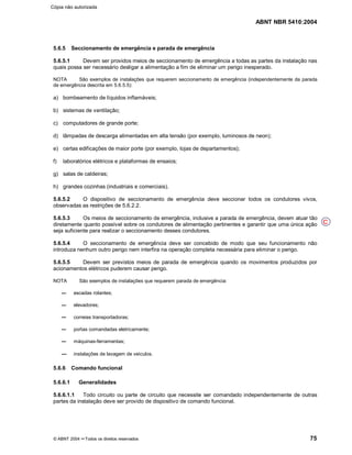 ABNT NBR 5410:2004
© ABNT 2004 ¡¡Todos os direitos reservados 75
5.6.5 Seccionamento de emergência e parada de emergência
5.6.5.1 Devem ser providos meios de seccionamento de emergência a todas as partes da instalação nas
quais possa ser necessário desligar a alimentação a fim de eliminar um perigo inesperado.
NOTA São exemplos de instalações que requerem seccionamento de emergência (independentemente da parada
de emergência descrita em 5.6.5.5):
a) bombeamento de líquidos inflamáveis;
b) sistemas de ventilação;
c) computadores de grande porte;
d) lâmpadas de descarga alimentadas em alta tensão (por exemplo, luminosos de neon);
e) certas edificações de maior porte (por exemplo, lojas de departamentos);
f) laboratórios elétricos e plataformas de ensaios;
g) salas de caldeiras;
h) grandes cozinhas (industriais e comerciais).
5.6.5.2 O dispositivo de seccionamento de emergência deve seccionar todos os condutores vivos,
observadas as restrições de 5.6.2.2.
5.6.5.3 Os meios de seccionamento de emergência, inclusive a parada de emergência, devem atuar tão
diretamente quanto possível sobre os condutores de alimentação pertinentes e garantir que uma única ação
seja suficiente para realizar o seccionamento desses condutores.
5.6.5.4 O seccionamento de emergência deve ser concebido de modo que seu funcionamento não
introduza nenhum outro perigo nem interfira na operação completa necessária para eliminar o perigo.
5.6.5.5 Devem ser previstos meios de parada de emergência quando os movimentos produzidos por
acionamentos elétricos puderem causar perigo.
NOTA São exemplos de instalações que requerem parada de emergência:
escadas rolantes;
elevadores;
correias transportadoras;
portas comandadas eletricamente;
máquinas-ferramentas;
instalações de lavagem de veículos.
5.6.6 Comando funcional
5.6.6.1 Generalidades
5.6.6.1.1 Todo circuito ou parte de circuito que necessite ser comandado independentemente de outras
partes da instalação deve ser provido de dispositivo de comando funcional.
C
Cópia não autorizada
 