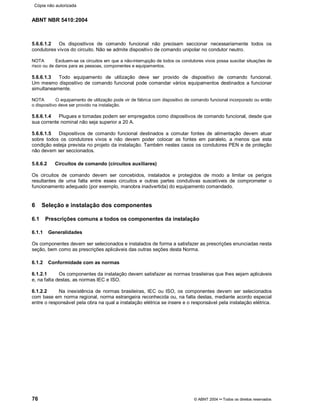 ABNT NBR 5410:2004
76 © ABNT 2004¡¡Todos os direitos reservados
5.6.6.1.2 Os dispositivos de comando funcional não precisam seccionar necessariamente todos os
condutores vivos do circuito. Não se admite dispositivo de comando unipolar no condutor neutro.
NOTA Excluem-se os circuitos em que a não-interrupção de todos os condutores vivos possa suscitar situações de
risco ou de danos para as pessoas, componentes e equipamentos.
5.6.6.1.3 Todo equipamento de utilização deve ser provido de dispositivo de comando funcional.
Um mesmo dispositivo de comando funcional pode comandar vários equipamentos destinados a funcionar
simultaneamente.
NOTA O equipamento de utilização pode vir de fábrica com dispositivo de comando funcional incorporado ou então
o dispositivo deve ser provido na instalação.
5.6.6.1.4 Plugues e tomadas podem ser empregados como dispositivos de comando funcional, desde que
sua corrente nominal não seja superior a 20 A.
5.6.6.1.5 Dispositivos de comando funcional destinados a comutar fontes de alimentação devem atuar
sobre todos os condutores vivos e não devem poder colocar as fontes em paralelo, a menos que esta
condição esteja prevista no projeto da instalação. Também nestes casos os condutores PEN e de proteção
não devem ser seccionados.
5.6.6.2 Circuitos de comando (circuitos auxiliares)
Os circuitos de comando devem ser concebidos, instalados e protegidos de modo a limitar os perigos
resultantes de uma falta entre esses circuitos e outras partes condutivas suscetíveis de comprometer o
funcionamento adequado (por exemplo, manobra inadvertida) do equipamento comandado.
6 Seleção e instalação dos componentes
6.1 Prescrições comuns a todos os componentes da instalação
6.1.1 Generalidades
Os componentes devem ser selecionados e instalados de forma a satisfazer as prescrições enunciadas nesta
seção, bem como as prescrições aplicáveis das outras seções desta Norma.
6.1.2 Conformidade com as normas
6.1.2.1 Os componentes da instalação devem satisfazer as normas brasileiras que lhes sejam aplicáveis
e, na falta destas, as normas IEC e ISO.
6.1.2.2 Na inexistência de normas brasileiras, IEC ou ISO, os componentes devem ser selecionados
com base em norma regional, norma estrangeira reconhecida ou, na falta destas, mediante acordo especial
entre o responsável pela obra na qual a instalação elétrica se insere e o responsável pela instalação elétrica.
Cópia não autorizada
 