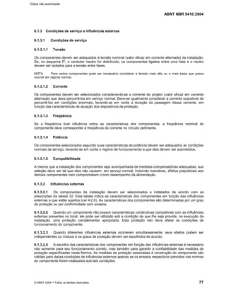 ABNT NBR 5410:2004
© ABNT 2004 ¡¡Todos os direitos reservados 77
6.1.3 Condições de serviço e influências externas
6.1.3.1 Condições de serviço
6.1.3.1.1 Tensão
Os componentes devem ser adequados à tensão nominal (valor eficaz em corrente alternada) da instalação.
Se, no esquema IT, o condutor neutro for distribuído, os componentes ligados entre uma fase e o neutro
devem ser isolados para a tensão entre fases.
NOTA Para certos componentes pode ser necessário considerar a tensão mais alta ou a mais baixa que possa
ocorrer em regime normal.
6.1.3.1.2 Corrente
Os componentes devem ser selecionados considerando-se a corrente de projeto (valor eficaz em corrente
alternada) que deve percorrê-los em serviço normal. Deve-se igualmente considerar a corrente suscetível de
percorrê-los em condições anormais, levando-se em conta a duração da passagem dessa corrente, em
função das características de atuação dos dispositivos de proteção.
6.1.3.1.3 Freqüência
Se a freqüência tiver influência sobre as características dos componentes, a freqüência nominal do
componente deve corresponder à freqüência da corrente no circuito pertinente.
6.1.3.1.4 Potência
Os componentes selecionados segundo suas características de potência devem ser adequados às condições
normais de serviço, levando-se em conta o regime de funcionamento a que eles devem ser submetidos.
6.1.3.1.5 Compatibilidade
A menos que a instalação dos componentes seja acompanhada de medidas compensatórias adequadas, sua
seleção deve ser tal que eles não causem, em serviço normal, incluindo manobras, efeitos prejudiciais aos
demais componentes nem comprometam o bom desempenho da alimentação.
6.1.3.2 Influências externas
6.1.3.2.1 Os componentes da instalação devem ser selecionados e instalados de acordo com as
prescrições da tabela 32. Esta tabela indica as características dos componentes em função das influências
externas a que estão sujeitos (ver 4.2.6). As características dos componentes são determinadas por um grau
de proteção ou por conformidade com ensaios.
6.1.3.2.2 Quando um componente não possuir características construtivas compatíveis com as influências
externas presentes no local, ele pode ser utilizado sob a condição de que lhe seja provida, na execução da
instalação, uma proteção complementar apropriada. Esta proteção não deve afetar as condições de
funcionamento do componente.
6.1.3.2.3 Quando diferentes influências externas ocorrerem simultaneamente, seus efeitos podem ser
independentes ou mútuos e os graus de proteção devem ser escolhidos de acordo.
6.1.3.2.4 A escolha das características dos componentes em função das influências externas é necessária
não somente para seu funcionamento correto, mas também para garantir a confiabilidade das medidas de
proteção especificadas nesta Norma. As medidas de proteção associadas à construção do componente são
válidas para dadas condições de influências externas apenas se os ensaios respectivos previstos nas normas
do componente forem realizados sob tais condições.
Cópia não autorizada
 