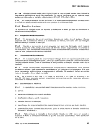 ABNT NBR 5410:2004
© ABNT 2004 ¡¡Todos os direitos reservados 87
6.1.5.3.4 Qualquer condutor isolado, cabo unipolar ou veia de cabo multipolar utilizado como condutor de
fase deve ser identificado de acordo com essa função. Em caso de identificação por cor, poder ser usada
qualquer cor, observadas as restrições estabelecidas em 6.1.5.3.1, 6.1.5.3.2 e 6.1.5.3.3.
NOTA Por razões de segurança, não deve ser usada a cor de isolação exclusivamente amarela onde existir o risco
de confusão com a dupla coloração verde-amarela, cores exclusivas do condutor de proteção.
6.1.5.4 Dispositivos de proteção
Os dispositivos de proteção devem ser dispostos e identificados de forma que seja fácil reconhecer os
respectivos circuitos protegidos.
6.1.6 Independência dos componentes
6.1.6.1 Os componentes devem ser escolhidos e dispostos de modo a impedir qualquer influência
prejudicial entre as instalações elétricas e as instalações não-elétricas, bem como entre as instalações
elétricas de energia e de sinal da edificação.
6.1.6.2 Quando os componentes a serem agrupados, num quadro de distribuição, painel, mesa de
comando ou conjunto similar, compuserem partes sob diferentes tensões ou percorridas por correntes de
natureza distinta, deve ser observada, entre os componentes desses diferentes subsistemas, uma separação
capaz de evitar qualquer influência mútua prejudicial..
6.1.7 Compatibilidade eletromagnética
6.1.7.1 Os níveis de imunidade dos componentes da instalação devem ser especificados levando-se em
conta as influências eletromagnéticas (ver 4.2.6.1.10) que podem ocorrer quando em funcionamento normal.
Deve-se considerar também o nível de continuidade de serviço previsto ou desejado, tendo em vista o uso da
instalação.
6.1.7.2 Devem ser selecionados componentes com níveis de emissão suficientemente baixos, de modo
que eles não venham a gerar interferências eletromagnéticas, por condução ou por propagação no ar, com
outros componentes situados interna ou externamente à edificação. Se necessário, devem ser providos
meios de atenuação, a fim de reduzir a emissão.
NOTA As IEC/CISPR 11, IEC/CISPR 12, IEC/CISPR 13, IEC/CISPR 14, IEC/CISPR 15, IEC/CISPR 22 e a
série IEC 61000 trazem prescrições relativas à compatibilidade eletromagnética que são, muitas delas, aplicáveis a
componentes de instalações elétricas.
6.1.8 Documentação da instalação
6.1.8.1 A instalação deve ser executada a partir de projeto específico, que deve conter, no mínimo:
a) plantas;
b) esquemas unifilares e outros, quando aplicáveis;
c) detalhes de montagem, quando necessários;
d) memorial descritivo da instalação;
e) especificação dos componentes (descrição, características nominais e normas que devem atender);
f) parâmetros de projeto (correntes de curto-circuito, queda de tensão, fatores de demanda considerados,
temperatura ambiente etc.).
6.1.8.2 Após concluída a instalação, a documentação indicada em 6.1.8.1 deve ser revisada e
atualizada de forma a corresponder fielmente ao que foi executado (documentação como construído,
ou
¨¨as built
©©).
Cópia não autorizada
 