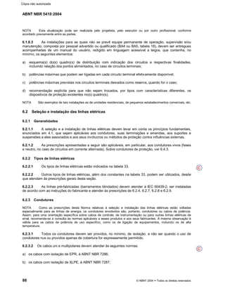 ABNT NBR 5410:2004
88 © ABNT 2004¡¡Todos os direitos reservados
NOTA Esta atualização pode ser realizada pelo projetista, pelo executor ou por outro profissional, conforme
acordado previamente entre as partes.
6.1.8.3 As instalações para as quais não se prevê equipe permanente de operação, supervisão e/ou
manutenção, composta por pessoal advertido ou qualificado (BA4 ou BA5, tabela 18), devem ser entregues
acompanhadas de um manual do usuário, redigido em linguagem acessível a leigos, que contenha, no
mínimo, os seguintes elementos:
a) esquema(s) do(s) quadro(s) de distribuição com indicação dos circuitos e respectivas finalidades,
incluindo relação dos pontos alimentados, no caso de circuitos terminais;
b) potências máximas que podem ser ligadas em cada circuito terminal efetivamente disponível;
c) potências máximas previstas nos circuitos terminais deixados como reserva, quando for o caso;
d) recomendação explícita para que não sejam trocados, por tipos com características diferentes, os
dispositivos de proteção existentes no(s) quadro(s).
NOTA São exemplos de tais instalações as de unidades residenciais, de pequenos estabelecimentos comerciais, etc.
6.2 Seleção e instalação das linhas elétricas
6.2.1 Generalidades
6.2.1.1 A seleção e a instalação de linhas elétricas devem levar em conta os princípios fundamentais,
enunciados em 4.1, que sejam aplicáveis aos condutores, suas terminações e emendas, aos suportes e
suspensões a eles associados e aos seus invólucros ou métodos de proteção contra influências externas.
6.2.1.2 As prescrições apresentadas a seguir são aplicáveis, em particular, aos condutores vivos (fases
e neutro, no caso de circuitos em corrente alternada). Sobre condutores de proteção, ver 6.4.3.
6.2.2 Tipos de linhas elétricas
6.2.2.1 Os tipos de linhas elétricas estão indicados na tabela 33.
6.2.2.2 Outros tipos de linhas elétricas, além dos constantes na tabela 33, podem ser utilizados, desde
que atendam às prescrições gerais desta seção.
6.2.2.3 As linhas pré-fabricadas (barramentos blindados) devem atender à IEC 60439-2, ser instaladas
de acordo com as instruções do fabricante e atender às prescrições de 6.2.4, 6.2.7, 6.2.8 e 6.2.9.
6.2.3 Condutores
NOTA Como as prescrições desta Norma relativas à seleção e instalação das linhas elétricas estão voltadas
especialmente para as linhas de energia, os condutores envolvidos são, portanto, condutores ou cabos de potência.
Assim, para uma orientação específica sobre cabos de controle, de instrumentação ou para outras linhas elétricas de
sinal, recomenda-se a consulta às normas aplicáveis a esses produtos e aos seus fabricantes. A mesma observação é
válida para os cabos de potência de uso específico, como os de ligação de equipamentos, incluindo os de alta
temperatura.
6.2.3.1 Todos os condutores devem ser providos, no mínimo, de isolação, a não ser quando o uso de
condutores nus ou providos apenas de cobertura for expressamente permitido.
6.2.3.2 Os cabos uni e multipolares devem atender às seguintes normas:
a) os cabos com isolação de EPR, à ABNT NBR 7286;
b) os cabos com isolação de XLPE, à ABNT NBR 7287;
C
C
Cópia não autorizada
 