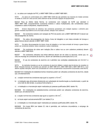 ABNT NBR 5410:2004
© ABNT 2004 ¡¡Todos os direitos reservados 89
c) os cabos com isolação de PVC, à ABNT NBR 7288 ou à ABNT NBR 8661.
NOTA Os cabos em conformidade com a ABNT NBR 13249 não são admitidos nas maneiras de instalar previstas
na tabela 33, tendo em vista que tais cabos destinam-se tão somente à ligação de equipamentos.
6.2.3.3 Para os efeitos desta Norma, os condutores com isolação de XLPE que atendam à
ABNT NBR 7285, compreendendo condutores isolados e cabos multiplexados, são considerados cabos
unipolares e cabos multipolares, respectivamente.
NOTA Embora desprovidos de cobertura, tais condutores apresentam uma isolação espessa o suficiente para
garantir resultado equivalente ao de uma dupla camada, isolação mais cobertura.
6.2.3.4 Os condutores isolados com isolação de PVC de acordo com a ABNT NBR NM 247-3 devem ser
não-propagantes de chama.
6.2.3.5 Os cabos não-propagantes de chama, livres de halogênio e com baixa emissão de fumaça e
gases tóxicos devem atender à ABNT NBR 13248.
NOTA Os cabos não-propagantes de chama, livres de halogênio e com baixa emissão de fumaça e gases tóxicos
podem ser condutores isolados, cabos unipolares e cabos multipolares.
6.2.3.6 Os condutores de cobre sem isolação (fios e cabos nus ou com cobertura protetora) devem
atender à ABNT NBR 6524.
6.2.3.7 Os condutores utilizados nas linhas elétricas devem ser de cobre ou alumínio, sendo que, no
caso do emprego de condutores de alumínio, devem ser atendidas as prescrições de 6.2.3.8.
6.2.3.8 O uso de condutores de alumínio só é admitido nas condições estabelecidas em 6.2.3.8.1 e
6.2.3.8.2.
NOTA As restrições impostas ao uso de condutores de alumínio refletem o estado atual da técnica de conexões no
Brasil. Soluções técnicas de conexões que atendam às ABNT NBR 9313, ABNT NBR 9326 e ABNT NBR 9513, e que
alterem aquelas restrições, devem ser consideradas em norma complementar e futuramente incorporadas a esta Norma.
6.2.3.8.1 Em instalações de estabelecimentos industriais podem ser utilizados condutores de alumínio, desde
que, simultaneamente:
a) a seção nominal dos condutores seja igual ou superior a 16 mm
2
,
b) a instalação seja alimentada diretamente por subestação de transformação ou transformador, a partir de
uma rede de alta tensão, ou possua fonte própria, e
c) a instalação e a manutenção sejam realizadas por pessoas qualificadas (BA5, tabela 18).
6.2.3.8.2 Em instalações de estabelecimentos comerciais podem ser utilizados condutores de alumínio,
desde que, simultaneamente:
a) a seção nominal dos condutores seja igual ou superior a 50 mm
2
,
b) os locais sejam exclusivamente BD1 (ver tabela 21) e
c) a instalação e a manutenção sejam realizadas por pessoas qualificadas (BA5, tabela 18).
6.2.3.8.3 Em locais BD4 (ver tabela 21) não é permitido, em nenhuma circunstância, o emprego de
condutores de alumínio.
C
C
Cópia não autorizada
 
