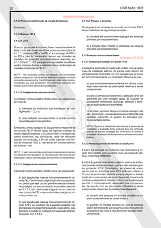 20                                                                                                                NBR 5410:1997

                                                        Glossário de termos técnicos
     5.1.1.2 Proteção pela limitação da energia de descarga              5.1.1.3.4 Plugues e tomadas


     Em estudo.                                                          Os plugues e as tomadas de corrente de circuitos FELV
                                                                         devem satisfazer às seguintes prescrições:
          Proi
     5.1.1.3 Sistema FELV
                                                                             a) não deve ser possível inserir o plugue em tomadas
                                                                             previstas para outras tensões;
              bida
     5.1.1.3.1 Geral

                                                                             b) a tomada deve impedir a introdução de plugues
     Quando, por razões funcionais, forem usadas tensões da
                                                                             previstos para outras tensões.
                   a

     faixa I, mas não forem atendidas todas as prescrições de
                       repr

     5.1.1.1, relativas a SELV ou PELV, e o emprego de SELV
     ou PELV não for necessário, devem ser tomadas as                    5.1.2 Proteção contra contatos diretos
                                                                                                                  (comentário 5.1.2.0.G)
                           odu

     medidas de proteção complementares descritas em
     5.1.1.3.2 e 5.1.1.3.3, para garantir a proteção simultânea          5.1.2.1 Proteção por isolação das partes vivas
                              ção


     contra contatos diretos e indiretos. Essa combinação de
     medidas é chamada de FELV.                                          A isolação é destinada a impedir todo contato com as partes
                                                                         vivas da instalação elétrica. As partes vivas devem ser
                                  tota


     NOTA - Tais condições podem, por exemplo, ser encontradas           completamente recobertas por uma isolação que só possa
     quando um ponto do circuito estiver aterrado ou quando o circuito   ser removida através de sua destruição. Observe-se que:
                                      l ou


     comportar equipamentos (transformadores, relés, telerruptores,
     contatores) que não apresentem um isolamento suficiente em              a) para os componentes montados em fábrica, a iso-
     relação aos circuitos de tensão mais elevada.                           lação deve atender às prescrições relativas a esses
                                               parc



                                                                             componentes;
     5.1.1.3.2 Proteção contra contatos diretos
                                                   ial



                                                                             b) para os demais componentes, a proteção deve ser
     A proteção contra contatos diretos deve ser assegurada                  garantida por uma isolação capaz de suportar as
     por meio de:                                                            solicitações mecânicas, químicas, elétricas e térmi-
                                                                             cas às quais possa ser submetida;
          a) barreiras ou invólucros que satisfaçam às con-
          dições de 5.1.2.2; ou                                              c) as tintas, vernizes, lacas e produtos análogos não
                                                                             são, geralmente, considerados como constituindo uma
          b) uma isolação correspondente à tensão mínima                     isolação suficiente no quadro da proteção con-
          requerida pelo circuito primário.                                  tra os contatos diretos.

                                                                             NOTA - Quando a isolação for feita durante a execução da
     Entretanto, onde a isolação do equipamento integrante de                instalação, a qualidade desta isolação deve ser verificada
     um circuito FELV não for capaz de suportar a tensão de                  através de ensaios análogos aos destinados a verificar a
     ensaio especificada para o circuito primário, a isolação das            qualidade da isolação de equipamentos similares industria-
     partes acessíveis, não condutoras, deve ser reforçada
                                                                               Proi




                                                                             lizados.
     quando da instalação, a fim de poder suportar uma ten-
     são de ensaio de 1 500 V, valor eficaz em corrente alterna-
                                                                                   bida




                                                                         5.1.2.2 Proteção por meio de barreiras ou invólucros
     da, durante 1 min.
                                                                         5.1.2.2.1 As barreiras ou invólucros são destinados a im-
                                                                                        a




     NOTA - O valor dessa tensão poderá ser revisto posteriormente e     pedir todo contato com as partes vivas da instalação elé-
     vai depender dos resultados da normalização internacional (em
                                                                                           repr




                                                                         trica, conforme a NBR 6146.
     preparação) relativa à coordenação do isolamento em baixa tensão.
                                                                                               odu




                                                                         5.1.2.2.2 As partes vivas devem estar no interior de invólu-
     5.1.1.3.3 Proteção contra contatos indiretos                        cros ou atrás de barreiras que confiram pelo menos o grau
                                                                                                  ção




                                                                         de proteção IP2X. Entretanto, se aberturas maio-
     A proteção contra contatos indiretos deve ser assegurada:           res do que as admitidas para IP2X (diâmetro inferior a
                                                                         12 mm) se produzirem durante a manipulação ou substi-
                                                                                                      tota




          a) pela ligação das massas dos componentes do cir-             tuição de componentes tais como lâmpadas, tomadas de
          cuito FELV ao condutor de proteção do circuito primá-          corrente ou dispositivos fusíveis, ou forem necessárias para
                                                                                                          l ou




          rio, desde que este circuito primário atenda à medida          permitir o funcionamento adequado dos componen-
          de proteção por seccionamento automático descrita              tes, de acordo com as prescrições aplicáveis a esses
                                                                         componentes, devem ser tomadas precauções para:
                                                                                                                    parc




          em 5.1.3.1; isto não impede a ligação de um condutor
          vivo do circuito FELV ao condutor de proteção do cir-
          cuito primário; ou,                                                a) impedir que pessoas ou animais domésticos to-
                                                                                                                        ial




                                                                             quem acidentalmente as partes vivas; e
          b) pela ligação das massas dos componentes do cir-
          cuito FELV ao condutor de eqüipotencialidade não                   b) garantir, na medida do possível, que as pessoas
          aterrado do circuito primário quando, neste último, seja           sejam advertidas de que as partes acessíveis através
          aplicável a medida de proteção por separação elétrica,             da abertura são vivas e não devem ser tocadas inten-
          de acordo com 5.1.3.5.                                             cionalmente.
 