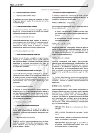NBR 5410:1997                                                                                                                3

                                                    Glossário de termos técnicos
  1.3.1 Proteção contra choques elétricos                           1.3.6 Independência da instalação elétrica

  1.3.1.1 Proteção contra contatos diretos                          A instalação elétrica deve ser disposta de modo a excluir
                                                                    qualquer influência danosa entre a instalação elétrica e as
  As pessoas e os animais devem ser protegidos contra os            instalações não elétricas da edificação.




                                                                                                           ial
  perigos que possam resultar de um contato com partes




                                                                                                       parc
  vivas da instalação.                                              1.3.7 Acessibilidade dos componentes

  1.3.1.2 Proteção contra contatos indiretos                        Os componentes da instalação elétrica devem ser dispos-




                                                                                               l ou
                                                                    tos de modo a permitir:
  As pessoas e os animais devem ser protegidos contra os




                                                                                           tota
  perigos que possam resultar de um contato com massas                   a) espaço suficiente para a instalação inicial e even-
  colocadas acidentalmente sob tensão.                                   tual substituição posterior dos componentes indivi-
                                                                         duais; e




                                                                                       ção
  1.3.2 Proteção contra efeitos térmicos
                                                                         b) acessibilidade para fins de serviço, verificação,




                                                                                    odu
  A instalação elétrica deve estar disposta de maneira a                 manutenção e reparos.
  excluir qualquer risco de incêndio de materiais inflamá-




                                                                                repr
  veis devido a temperaturas elevadas ou arcos elétricos.           1.3.8 Condições de alimentação
  Além disso, em serviço normal, as pessoas e os animais
  domésticos não devem correr riscos de queimaduras.                As características dos componentes devem ser adequa-




                                                                             a
                                                                    das às condições de alimentação da instalação elétrica na




                                                                        bida
  1.3.3 Proteção contra sobrecorrentes                              qual sejam utilizados. Em particular, a tensão nominal de
                                                                    um componente deve ser igual ou superior à tensão sob a
  1.3.3.1 Proteção contra correntes de sobrecarga
                                                                    Proi
                                                                    qual o componente é alimentado.

  Qualquer circuito deve ser protegido por dispositivos que         1.3.9 Condições de instalação
  interrompam a corrente nesse circuito quando esta, em
  pelo menos um de seus condutores, ultrapassar o valor da          Qualquer componente deve possuir, por construção,
  capacidade de condução de corrente e, em caso de                  características adequadas ao local onde é instalado, que
  passagem prolongada, possa provocar uma deterioração              lhe permitam suportar as solicitações a que possa ser
  da isolação dos condutores.                                       submetido. Se, no entanto, um componente não apresen-
                                                                    tar, por construção, as características adequadas, ele po-
  1.3.3.2 Proteção contra correntes de curto-circuito               derá ser utilizado sempre que provido de uma proteção
                                                                    complementar apropriada, quando da execução da insta-
  Todo circuito deve ser protegido por dispositivos que inter-      lação.
  rompam a corrente nesse circuito quando pelo menos um
  de seus condutores for percorrido por uma corrente de             1.4 O projeto, a execução e a manutenção das instalações
  curto-circuito, devendo a interrupção ocorrer em um tempo         elétricas só devem ser confiados a pessoas habilitadas a
  suficientemente curto para evitar a deterioração dos              conceber e executar os trabalhos em conformidade com
                                        ial




  condutores.                                                       esta Norma.
                                    parc




  1.3.4 Proteção contra sobretensões                                2 Referências normativas
                            l ou




  As pessoas, os animais domésticos e os bens devem ser             As normas relacionadas a seguir contêm disposições que,
  protegidos contra as conseqüências prejudiciais devidas a         ao serem citadas neste texto, constituem prescrições para
                        tota




  uma falta elétrica entre partes vivas de circuitos com tensões    esta Norma. As edições indicadas estavam em vigor no
  nominais diferentes e a outras causas que pos-                    momento desta publicação. Como toda norma está sujeita
  sam resultar em sobretensões (fenômenos atmosféricos,             a revisão, recomenda-se àqueles que realizam acordos
                    ção




  sobretensões de manobra, etc.).                                   com base nesta, que verifiquem a conveniência de se
                                                                    usarem as edições mais recentes das normas cita-
                 odu




  1.3.5 Seccionamento e comando                                     das a seguir. A ABNT possui a informação das normas em
                                                                    vigor em um dado momento.
             repr




  1.3.5.1 Dispositivos de parada de emergência
                                                                         NBR 5361:1983 - Disjuntores de baixa tensão - Espe-
           a




  Se for necessário, em caso de perigo, desenergizar um                  cificação
      bida




  circuito, deve ser instalado um dispositivo de parada de
  emergência, facilmente identificável e rapidamente ma-                 NBR 5413:1992 - Iluminância de interiores - Procedi-
  nobrável.                                                              mento
  Proi




  1.3.5.2 Dispositivos de seccionamento                                  NBR 5419:1993 - Proteção de estruturas contra des-
                                                                         cargas atmosféricas - Procedimento
  Devem ser previstos dispositivos para permitir o secciona-
  mento da instalação elétrica, dos circuitos ou dos equipa-             NBR 5597:1995 - Eletroduto rígido de aço-carbono, e
  mentos individuais, para manutenção, verificação, locali-              acessórios, com revestimento protetor, com rosca
  zação de defeitos e reparos.                                           ANSI/ASME B1.20.1 - Especificação
 