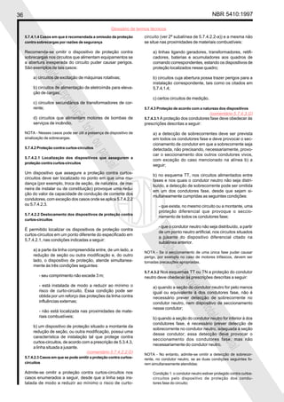 36                                                                                                              NBR 5410:1997

                                                       Glossário de termos técnicos
     5.7.4.1.4 Casos em que é recomendada a omissão da proteção        circuito (ver 2ª subalínea de 5.7.4.2.2-a)) e a mesma não
     contra sobrecargas por razões de segurança                        se situe nas proximidades de materiais combustíveis:

     Recomenda-se omitir o dispositivo de proteção contra                   a) linhas ligando geradores, transformadores, retifi-
     sobrecargas nos circuitos que alimentam equipamentos se                cadores, baterias e acumuladores aos quadros de
          Proi
     a abertura inesperada do circuito puder causar perigos.                comando correspondentes, estando os dispositivos de
     São exemplos de tais casos:                                            proteção localizados nesse quadro;
              bida

          a) circuitos de excitação de máquinas rotativas;                  b) circuitos cuja abertura possa trazer perigos para a
                                                                            instalação correspondente, tais como os citados em
                   a

          b) circuitos de alimentação de eletroímãs para eleva-             5.7.4.1.4;
                      repr

          ção de cargas;
                                                                            c) certos circuitos de medição.
          c) circuitos secundários de transformadores de cor-
                          odu


          rente;                                                       5.7.4.3 Proteção de acordo com a natureza dos dispositivos
                                                                                                               (comentário 5.7.4.3.G)
                             ção


          d) circuitos que alimentam motores de bombas de              5.7.4.3.1 A proteção dos condutores fase deve obedecer às
          serviços de incêndio.                                        prescrições descritas a seguir:
                                 tota


     NOTA - Nesses casos pode ser útil a presença de dispositivo de         a) a detecção de sobrecorrentes deve ser prevista
     sinalização de sobrecargas.
                                     l ou


                                                                            em todos os condutores fase e deve provocar o sec-
                                                                            cionamento de condutor em que a sobrecorrente seja
     5.7.4.2 Proteção contra curtos-circuitos                               detectada, não precisando, necessariamente, provo-
                                                parc



                                                                            car o seccionamento dos outros condutores vivos,
     5.7.4.2.1 Localização dos dispositivos que assegurem a
                                                                            com exceção do caso mencionado na alínea b) a
     proteção contra curtos-circuitos
                                                                            seguir;
                                                    ial



     Um dispositivo que assegure a proteção contra curtos-
                                                                            b) no esquema TT, nos circuitos alimentados entre
     circuitos deve ser localizado no ponto em que uma mu-
                                                                            fases e nos quais o condutor neutro não seja distri-
     dança (por exemplo, troca de seção, de natureza, de ma-
                                                                            buído, a detecção de sobrecorrente pode ser omitida
     neira de instalar ou de constituição) provoque uma redu-
                                                                            em um dos condutores fase, desde que sejam si-
     ção do valor da capacidade de condução de corrente dos
                                                                            multaneamente cumpridas as seguintes condições:
     condutores, com exceção dos casos onde se aplica 5.7.4.2.2
     ou 5.7.4.2.3.                                                             - que exista, no mesmo circuito ou a montante, uma
                                                                               proteção diferencial que provoque o seccio-
     5.7.4.2.2 Deslocamento dos dispositivos de proteção contra
                                                                               namento de todos os condutores fase;
     curtos-circuitos
                                                                               - que o condutor neutro não seja distribuído, a partir
     É permitido localizar os dispositivos de proteção contra
                                                                               de um ponto neutro artificial, nos circuitos situados
     curtos-circuitos em um ponto diferente do especificado em
                                                                               a jusante do dispositivo diferencial citado na
     5.7.4.2.1, nas condições indicadas a seguir:
                                                                             Proi




                                                                               subalínea anterior.
          a) a parte da linha compreendida entre, de um lado, a
                                                                       NOTA - Se o seccionamento de uma única fase puder causar
                                                                                 bida




          redução de seção ou outra modificação e, do outro            perigo, por exemplo no caso de motores trifásicos, devem ser
          lado, o dispositivo de proteção, atende simultanea-          tomadas precauções apropriadas.
          mente às três condições seguintes:
                                                                                      a




                                                                       5.7.4.3.2 Nos esquemas TT ou TN a proteção do condutor
                                                                                          repr




             - seu comprimento não excede 3 m;                         neutro deve obedecer às prescrições descritas a seguir:
                                                                                              odu




             - está instalada de modo a reduzir ao mínimo o                 a) quando a seção do condutor neutro for pelo menos
             risco de curto-circuito. Essa condição pode ser                igual ou equivalente à dos condutores fase, não é
                                                                                                 ção




             obtida por um reforço das proteções da linha contra            necessário prever detecção de sobrecorrente no
             influências externas;                                          condutor neutro, nem dispositivo de seccionamento
                                                                            nesse condutor;
                                                                                                     tota




             - não está localizada nas proximidades de mate-
             riais combustíveis;                                            b) quando a seção do condutor neutro for inferior à dos
                                                                                                         l ou




                                                                            condutores fase, é necessário prever detecção de
          b) um dispositivo de proteção situado a montante da
                                                                            sobrecorrente no condutor neutro, adequada à seção
          redução de seção, ou outra modificação, possui uma
                                                                                                                   parc




                                                                            desse condutor; essa detecção deve provocar o
          característica de instalação tal que protege contra
                                                                            seccionamento dos condutores fase, mas não
          curtos-circuitos, de acordo com a prescrição de 5.3.4.3,
                                                                            necessariamente do condutor neutro.
                                                                                                                       ial




          a linha situada a jusante.
                                        (comentário 5.7.4.2.2.G)       NOTA - No entanto, admite-se omitir a detecção de sobrecor-
     5.7.4.2.3 Casos em que se pode omitir a proteção contra curtos-   rente, no condutor neutro, se as duas condições seguintes fo-
     circuitos                                                         rem simultaneamente atendidas:

     Admite-se omitir a proteção contra curtos-circuitos nos                Condição 1: o condutor neutro estiver protegido contra curtos-
     casos enumerados a seguir, desde que a linha seja ins-                 circuitos pelo dispositivo de proteção dos condu-
     talada de modo a reduzir ao mínimo o risco de curto-                   tores fase do circuito;
 