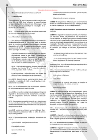84                                                                                                                  NBR 5410:1997

                                                           Glossário de termos técnicos
     6.3.8 Dispositivos de seccionamento e de comando                           e) terminais especialmente concebidos, que não exijam a
                                                                                retirada de condutores;
     6.3.8.1 Generalidades
                                                                                f) dispositivos de comando, contatores.
     Todo dispositivo de seccionamento ou de comando con-
          Proi
     forme 5.6.3 a 5.6.6 deve satisfazer às especificações                 6.3.8.2.5 Os dispositivos utilizados para seccionamento
     correspondentes. Se um dispositivo é utilizado para mais              devem ser claramente identificados, por exemplo por meio
              bida

     de uma função, ele deve satisfazer às prescrições de ca-              de marcas para indicar os circuitos seccionados.
     da uma de suas funções.
                                                                           6.3.8.3 Dispositivos de seccionamento para manutenção
                   a

     NOTA - Em certos casos podem ser necessárias prescrições              mecânica
                        repr

     complementares para as funções combinadas.
                                                                           6.3.8.3.1 Os dispositivos de seccionamento para manuten-
                            odu

     6.3.8.2 Dispositivos de seccionamento                                 ção mecânica devem, de preferência, ser dispostos no
                                                                           circuito principal de alimentação. Quando forem previstos
                               ção


     6.3.8.2.1 Os dispositivos de seccionamento devem seccio-              interruptores para essa função, eles devem poder seccio-
     nar efetivamente todos os condutores vivos de alimen-                 nar a corrente de plena carga da parte correspondente da
     tação do circuito considerado, levando-se em conta as                 instalação. Eles não precisam, necessariamente, sec-
                                   tota


     disposições de 5.6.2.2. Os equipamentos utilizados para o             cionar todos os condutores vivos. A interrupção do circuito
     seccionamento devem satisfazer às prescrições desde a                 de comando, por exemplo de um motor, é permitida so-
                                       l ou


     alínea a) a seguir até 6.3.8.2.5:                                     mente,
                                               parc


          a) a distância de abertura entre os contatos do disposi-              - se seguranças complementares, por exemplo, inter-
          tivo deve ser visível ou ser clara e confiavelmente                   travamento mecânico,
          indicada pela marcação “Desligado” ou “Ligado”. Tal
                                                   ial



          indicação deve aparecer somente quando a distân-                      - ou se as especificações IEC ou das normas brasilei-
          cia de abertura entre os contatos de abertura for aten-               ras dos dispositivos de comando utilizados
          dida em todos os pólos do dispositivo;
                                                                           garantirem uma condição equivalente ao seccionamento
          NOTA - Essa marcação prescrita pode ser realizada pela           direto da alimentação principal.
          utilização dos símbolos “O” e “I”, indicando, respectiva-
          mente, as posições aberta e fechada.                             NOTA - O seccionamento para manutenção mecânica pode, por
                                                                           exemplo, ser realizado por meio de:
          b) os dispositivos a semicondutores não devem ser
          utilizados como dispositivos de seccionamento.                        a) interruptores multipolares;


     6.3.8.2.2 Os dispositivos de seccionamento devem ser                       b) disjuntores;
     projetados e instalados de modo a impedir qualquer resta-
     belecimento inadvertido.                                                   c) dispositivos de comando que possam ser travados na
                                                                                 Proi




                                                                                posição aberta, atuando sobre os contatores;
     NOTA - Um tal estabelecimento pode ser provocado, por exem-
                                                                                d) tomadas de corrente.
                                                                                     bida




     plo, por choques mecânicos ou por vibrações.

     6.3.8.2.3 Devem ser tomadas precauções para proteger os               6.3.8.3.2 Os dispositivos de seccionamento para manu-
                                                                                          a




     dispositivos de seccionamento apropriados para aber-                  tenção mecânica, ou os respectivos dispositivos de co-
                                                                           mando, devem ser de operação manual. A distância de
                                                                                                  repr




     tura sem carga contra aberturas acidentais ou desauto-
     rizadas.                                                              abertura entre os contatos do dispositivo deve ser visível
                                                                           ou ser clara e confiavelmente indicada pela marcação
                                                                                                      odu




     NOTA - Isso pode ser conseguido colocando-se o dispositivo em         “Desligado” ou “Ligado”. Tal indicação deve aparecer
     um local ou invólucro fechado a chave. Uma outra solução seria a      somente quando a posição “Desligado” ou “Ligado” for
                                                                                                         ção




     de intertravar o dispositivo de seccionamento com outro apropriado    alcançada em todos os pólos do dispositivo.
     para abertura sob carga.
                                                                                                             tota




                                                                           NOTA - Essa marcação pode ser realizada pela utilização dos
     6.3.8.2.4 O seccionamento deve ser garantido por dispo-               símbolos “O” e “I”, indicando, respectivamente, as posições aberta
                                                                                                                 l ou




     sitivo multipolar que seccione todos os pólos da alimen-              e fechada.
     tação correspondente.
                                                                           6.3.8.3.3 Os dispositivos de seccionamento para manuten-
                                                                                                                      parc




     NOTA - O seccionamento pode, por exemplo, ser realizado por           ção mecânica devem ser concebidos e/ou instalados de
     meio de:                                                              modo a impedir qualquer restabelecimento inadvertido.
                                                                                                                          ial




          a) seccionadores, interruptores-seccionadores;                   NOTA - Um tal restabelecimento pode ser provocado, por exemplo,
                                                                           por choques mecânicos ou por vibrações.
          b) tomadas de corrente;
                                                                           6.3.8.3.4 Os dispositivos de seccionamento para manuten-
          c) fusíveis (retirada de);                                       ção mecânica devem ser localizados de modo a ser facil-
                                                                           mente identificados e devem ser adequados ao uso pre-
          d) barras;                                                       visto.
 