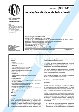 Licença de uso exclusivo para Petrobrás S/A
                                    Cópia impressa pelo Sistema Target CENWeb



                                                                                       NOV 1997         NBR 5410
                                     Instalações elétricas de baixa tensão

ABNT-Associação
Brasileira de
Normas Técnicas

Sede:
Rio de Janeiro
Av. Treze de Maio, 13 - 28º andar
CEP 20003-900 - Caixa Postal 1680
Rio de Janeiro - RJ
Tel.: PABX (021) 210 -3122
Fax: (021) 240-8249/532-2143
Endereço Telegráfico:
NORMATÉCNICA



                                     Origem: Projeto NBR 5410:1997
                                     CB-03 - Comitê Brasileiro de Eletricidade
                                     CE-03:064.01 - Comissão de Estudo de Instalações Elétricas de Baixa Tensão
                                     NBR 5410 - Electrical installations of buildings - Low voltage
                                     Descriptor: Electrical installation of building
                                     Esta Norma substitui a NBR 5410:1990
Copyright © 1997,                    Válida a partir de 29.12.1997
ABNT–Associação Brasileira
de Normas Técnicas                   Incorporada Errata nº 1 de Março de 1998
Printed in Brazil/
Impresso no Brasil
Todos os direitos reservados
                                     Palavra-chave: Instalação elétrica em edificação                               128 páginas




     Sumário                                                               las fazendo parte: produtores, consumidores e neutros
     Prefácio                                                              (universidades, laboratórios e outros).
     1 Objetivo
     2 Referências normativas                                              Os Projetos de Norma Brasileira, elaborados no âmbito
     3 Definições                                                          dos CB e ONS, circulam para Votação Nacional entre os
                                                                           associados da ABNT e demais interessados.
     4 Determinação das características gerais
     5 Proteção para garantir segurança
                                                                           Esta Norma foi eleborada pela CE-03:064.01 - Comissão
     6 Seleção e instalação dos componentes                                de Estudo de Instalações Elétricas de Baixa Tensão, do
     7 Verificação final                                                   CB-03 - Comitê Brasileiro de Eletricidade.
     8 Manutenção
     9 Requisitos para Instalações ou locais especiais                     Esta Norma foi baseada nas normas IEC da série
     ANEXOS                                                                IEC 364 - Electrical installations of buildings.
     A Faixas de tensão
     B Método de ensaio para medição da resistência elétrica               Os anexos A a F têm caráter normativo.
        de pisos e paredes
     C Verificação da operação de dispositivos a corrente di-              1 Objetivo
        ferencial-residual (dispositivos DR)
     D Medição da resistência de aterramento                               1.1 Esta Norma fixa as condições a que devem satisfazer
                                                                           as instalações elétricas aqui estabelecidas, a fim de ga-
     E Medição da impedância do percurso da corrente de
                                                                           rantir seu funcionamento adequado, a segurança de pes-
        falta
                                                                           soas e animais domésticos e a conservação dos bens.
     F Ensaio de tensão aplicada
     ÍNDICE
                                                                           1.2 Esta Norma aplica-se às instalações elétricas alimen-
                                                                           tadas sob uma tensão nominal igual ou inferior a 1 000 V
     Prefácio                                                              em corrente alternada, com freqüências inferiores a
                                                                           400 Hz, ou a 1 500 V em corrente contínua. Sua aplicação
     A ABNT - Associação Brasileira de Normas Técnicas - é o               é considerada a partir da origem da instalação, obser-
     Fórum Nacional de Normalização. As Normas Brasi-                      vando-se que:
     leiras, cujo conteúdo é de responsabilidade dos Comitês
     Brasileiros (CB) e dos Organismos de Normalização Seto-                      a) a origem de instalações alimentadas diretamente
     rial (ONS), são elaboradas por Comissões de Estudo (CE),                     por rede de distribuição pública em baixa tensão
     formadas por representantes dos setores envolvidos, de-                      corresponde aos terminais de saída do dispositivo
 