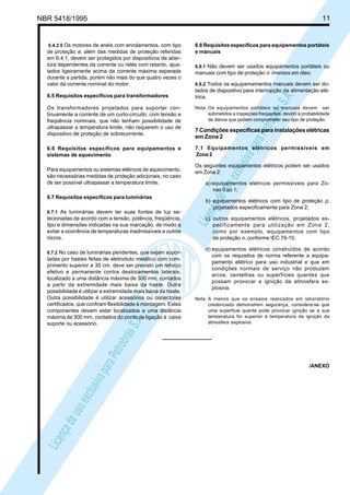 LicençadeusoexclusivaparaPetrobrásS.A.
LicençadeusoexclusivaparaPetrobrásS.A.
NBR 5418/1995 11
6.4.2.5 Os motores de anéis com enrolamentos, com tipo
de proteção e, além das medidas de proteção referidas
em 6.4.1, devem ser protegidos por dispositivos de aber-
tura dependentes da corrente ou relés com retardo, ajus-
tados ligeiramente acima da corrente máxima esperada
durante a partida, porém não mais do que quatro vezes o
valor da corrente nominal do motor.
6.5 Requisitos específicos para transformadores
Os transformadores projetados para suportar con-
tinuamente a corrente de um curto-circuito, com tensão e
freqüência nominais, que não tenham possibilidade de
ultrapassar a temperatura limite, não requerem o uso de
dispositivo de proteção de sobrecorrente.
6.6 Requisitos específicos para equipamentos e
sistemas de aquecimento
Para equipamentos ou sistemas elétricos de aquecimento,
são necessárias medidas de proteção adicionais, no caso
de ser possível ultrapassar a temperatura limite.
6.7 Requisitos específicos para luminárias
6.7.1 As luminárias devem ter suas fontes de luz se-
lecionadas de acordo com a tensão, potência, freqüência,
tipo e dimensões indicadas na sua marcação, de modo a
evitar a ocorrência de temperaturas inadmissíveis e outros
riscos.
6.7.2 No caso de luminárias pendentes, que sejam supor-
tadas por hastes feitas de eletroduto metálico com com-
primento superior a 30 cm, deve ser previsto um reforço
efetivo e permanente contra deslocamentos laterais,
localizado a uma distância máxima de 300 mm, contados
a partir da extremidade mais baixa da haste. Outra
possibilidade é utilizar a extremidade mais baixa da haste.
Outra possibilidade é utilizar acessórios ou conectores
certificados, que confiram flexibilidade à montagem. Estes
componentes devem estar localizados a uma distância
máxima de 300 mm, contados do ponto de ligação à caixa
suporte ou acessório.
6.8 Requisitos específicos para equipamentos portáteis
e manuais
6.8.1 Não devem ser usados equipamentos portáteis ou
manuais com tipo de proteção o imersos em óleo.
6.8.2 Todos os equipamamentos manuais devem ser do-
tados de dispositivo para interrupção da alimentação elé-
trica.
Nota: Os equipamentos portáteis ou manuais devem ser
submetidos a inspeções freqüentes, devido à probabilidade
de danos que podem comprometer seu tipo de proteção.
7 Condições específicas para instalações elétricas
em Zona 2
7.1 Equipamentos elétricos permissíveis em
Zona 2
Os seguintes equipamentos elétricos podem ser usados
em Zona 2:
a) equipamentos elétricos permissíveis para Zo-
nas 0 ou 1;
b) equipamentos elétricos com tipo de proteção p,
projetados especificamente para Zona 2;
c) outros equipamentos elétricos, projetados es-
pecificamente para utilização em Zona 2,
como por exemplo, equipamentos com tipo
de proteção n, conforme IEC 79-15;
d) equipamentos elétricos construídos de acordo
com os requisitos de norma referente a equipa-
pamento elétrico para uso industrial e que em
condições normais de serviço não produzem
arcos, centelhas ou superfícies quentes que
possam provocar a ignição da atmosfera ex-
plosiva.
Nota: A menos que os ensaios realizados em laboratório
credenciado demonstrem segurança, considera-se que
uma superfície quente pode provocar ignição se a sua
temperatura for superior à temperatura de ignição da
atmosfera explosiva.
/ANEXO
 