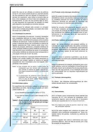 LicençadeusoexclusivaparaPetrobrásS.A.
LicençadeusoexclusivaparaPetrobrásS.A.
NBR 5418/1995 3
4.2.2.3 No caso de ser utilizado um sistema de potência
do tipo IT, com neutro isolado do terra ou aterrado através
de uma impedância, deve ser utilizado um dispositivo su-
pervisor de isolamento, para indicar a primeira falta ao
terra. Uma instalação em Zona 0 deve ser desligada ins-
tantaneamente, no caso de uma primeira falta ao terra,
ou pelo dispositivo de supervisão da isolação ou então
pelo dispositivo de proteção às correntes residuais.
4.2.2.4 Quando for utilizado cabo armado e a armação
servir como condutor de proteção, sua seção deve estar
de acordo com a NBR 5410.
4.2.3 Equalização de potencial
4.2.3.1 A equalização de potencial é sempre necessária
para instalações elétricas em áreas classificadas. Seu
objetivo é evitar o centelhamento perigoso entre as partes
metálicas de estruturas. Todas as partes condutoras ex-
postas e estranhas devem ser conectadas ao sistema de
ligação eqüipotencial. Este sistema pode incluir con-
dutores de proteção, eletrodutos, proteções metálicas de
cabos, armação metálica e partes metálicas de estruturas,
mas não deve incluir condutores de neutro. A condutância
entre partes metálicas de estruturas deve corresponder a
uma seção mínima de 10 mm2
de cobre.
4.2.3.2 Se os invólucros e carcaças estiverem firmemente
fixados e em contato metálico com partes estruturais ou
tubulações que estejam ligadas ao sistema de ligação
eqüipotencial, não é necessária uma nova ligação inde-
pendente a este sistema.
Notas: a) Esta condição não se aplica a certas partes de
instalações que não tenham sido projetadas
para conexão ao sistema de ligação eqüipotencial,
como alguns equipamentos elétricos intrinsecamente
seguros.
b) A equalização de potencial entre veículos e
instalações fixas pode requerer meios especiais,
como no caso de serem usados flanges isolados
para ligação de tubulações.
4.2.4 Eletricidade estática
Em superfícies não condutoras, sujeitas ao carregamento
eletrostático por atrito, não há risco de ignição por eletri-
cidade estática, se:
a) sua resistência superficial for inferior a 1 G Ω;
b) sua área for menor do que o valor indicado na Ta-
bela 1.
Tabela 1 - Áreas máximas de superfícies não conduto-
ras, isentas de risco de ignição por carrega-
mento eletrostático
Grupos
Zonas
IIA IIB IIC
0 50 cm2
25 cm2
4 cm2
1 100 cm2
100 cm2
20 cm2
sem sem sem
limitação limitação limitação
4.2.5 Proteção contra descargas atmosféricas
4.2.5.1 No projeto do sistema de proteção contra descargas
atmosféricas, devem ser previstos meios que evitem arcos
ou centelhas passíveis de causar a ignição da mistura
inflámável, devendo ser aplicados os requisitos das
normas nacionais ou internacionais pertinentes.
4.2.5.2 Se circuitos intrinsicamente seguros para Zo-
na 0 forem instalados em tanques de armazenagem e
uma tensão de proteção de 500 V. A seção transversal
dos condutores que realizam as conexões entre os cen-
telhadores e os tanques deve ser equivalente a
4 mm2
de cobre.
4.2.6 Partes metálicas com proteção catódica
4.2.6.1 As partes metálicas com proteção catódica, lo-
calizadas em áreas classificadas, são partes condutoras
estranhas que devem ser consideradas potencialmente
perigosas, especialmente se protegidas pelo método da
corrente impressa, apesar de seu baixo potencial ne-
gativo.
4.2.6.2 Em Zona 0, somente é permitido o uso de pro-
teção catódica que tenha sido projetada especificamente
para esta aplicação.
4.2.6.3 Os elementos de isolação necessários para a pro-
teção catódica, como em tubulações e linhas férreas ele-
trificadas, devem ser localizados fora da área classificada.
Caso isto não seja possível, a sua instalação deve estar
em conformidade com os requisitos especificados por
norma pertinente.
4.2.7 Radiação eletromagnética
Os efeitos das radiações eletromagnéticas de inten-
sidade elevada devem ser considerados.
4.3 Fiação
4.3.1 Generalidades
4.3.1.1 A fiação e seus componentes devem atender aos
requisitos de 4.3, com exceção de instalações intrin-
secamente seguras, para as quais não é necessário
atender aos requisitos de 4.3.1.2, 4.3.2, 4.3.3 e 4.3.4.
Nota: Se a fiação incluir partes de alumínio, devem ser toma-
das precauções especiais.
4.3.1.2 Os cabos singelos sem cobertura só podem ser
utilizados como condutores energizados se forem ins-
talados dentro de painéis, invólucros ou sistemas de
eletrodutos.
4.3.1.3 A ligação dos cabos e eletrodutos aos equi-
pamentos elétricos deve ser feita de acordo com o tipo
de proteção do equipamento.
2
 