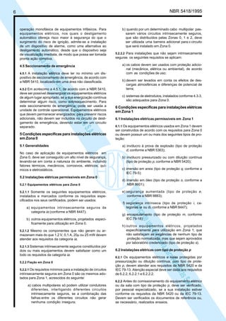 LicençadeusoexclusivaparaPetrobrásS.A.
LicençadeusoexclusivaparaPetrobrásS.A.
6 NBR 5418/1995
b) quando por um determinado cabo multipolar pas-
sarem vários circuitos intrinsecamente seguros,
que são distribuídos pelas Zonas 0, 1 e 2, deve
ser utilizada uma barreira adicional para o circuito
que será instalado em Zona 0.
5.2.2.2 Para instalações que não sejam intrinsecamente
seguras os seguintes requisitos se aplicam:
a) os cabos devem ser usados com proteção adicio-
nal (mecânica, elétrica ou ambiental), de acordo
com as condições de uso;
b) devem ser levados em conta os efeitos de des-
cargas atmosféricas e diferenças de potencial de
terra;
c) sistemas de eletrodutos, instalados conforme 4.3.3,
são adequados para Zona 0.
6 Condições específicas para instalações elétricas
em Zona 1
6.1 Instalações elétricas permissíveis em Zona 1
6.1.1 Os equipamentos elétricos usados em Zona 1 devem
ser construídos de acordo com os requisitos para Zona 0
ou devem possuir um ou mais dos seguintes tipos de pro-
teção:
a) invólucro à prova de explosão (tipo de proteção
d, conforme a NBR 5363);
b) invólucro pressurizado ou com diluição contínua
(tipo de proteção p, conforme a NBR 5420);
c) imersão em areia (tipo de proteção q, conforme a
IEC 79-5);
d) imersão em óleo (tipo de proteção o, conforme a
NBR 8601);
e) segurança aumentada (tipo de proteção e,
conforme a NBR 9883);
f) segurança intrínseca (tipo de proteção i, ca-
tegorias ia ou ib, conforme a NBR 8447);
g) encapsulamento (tipo de proteção m, conforme
IEC 79-18);
h) outros equipamentos elétricos, projetados
especificamente para utilização em Zona 1, que
não satisfaçam as exigências de nenhum tipo de
proteção normalizada, mas que sejam aprovados
por laboratório credenciado (tipo de proteção s).
6.2 Instalações elétricas com tipo de proteção p
6.2.1 Os equipamentos elétricos e salas protegidas por
pressurização ou diluição contínua, com tipo de prote-
ção p, devem atender aos requisitos da NBR 5420 e da
IEC 79-13. Atenção especial deve ser dada aos requisitos
de 6.2.2, 6.2.2.1 e 6.2.2.2.
6.2.2 Antes do comissionamento do equipamento elétrico
ou da sala com tipo de proteção p, deve ser verificado,
por pessoal especializado, se a sua instalação estiver
conforme os requisitos da NBR 5420 ou da IEC 79-13.
Devem ser verificados os documentos de referência ou,
se necessário, realizados ensaios.
operação monofásica de equipamentos trifásicos. Para
equipamentos elétricos, nos quais o desligamento
automático ofereça risco maior à segurança do que o
surgimento do risco de ignição, admite-se a instalação
de um dispositivo de alarme, como uma alternativa ao
desligamento automático, desde que o dispositivo seja
de visualização imediata, de modo que possa ser tomada
pronta ação corretiva.
4.5 Seccionamento de emergência
4.5.1 A instalação elétrica deve ter no mínimo um dis-
positivo de seccionamento de emergência, de acordo com
a NBR 5410, localizado em uma área não classificada.
4.5.2 Em acréscimo a 4.5.1, de acordo com a NBR 5410,
deve ser possível desenergizar os equipamentos elétricos
de algum lugar apropriado, se a sua energização contínua
determinar algum risco, como sobreaquecimento. Para
este seccionamento de emergência, pode ser usada a
unidade de controle operacional. Equipamentos elétricos
que devem permanecer energizados, para prevenir riscos
adicionais, não devem ser incluídos no circuito de desli-
gamento de emergência, devendo estar em um circuito
separado.
5 Condições específicas para instalações elétricas
em Zona 0
5.1 Generalidades
No caso de aplicação de equipamentos elétricos em
Zona 0, deve ser conseguido um alto nível de segurança,
levando-se em conta a natureza do ambiente, incluindo
fatores térmicos, mecânicos, corrosivos, elétricos, quí-
micos e eletrostáticos.
5.2 Instalações elétricas permissíveis em Zona 0
5.2.1 Equipamentos elétricos para Zona 0
5.2.1.1 Somente os seguintes equipamentos elétricos,
instalados e marcados conforme os requisitos espe-
cificados nos seus certificados, podem ser usados:
a) equipamentos intrinsecamente seguros de
categoria ia (conforme a NBR 8447);
b) outros equipamentos elétricos, projetados especi-
ficamente para utilização em Zona 0.
5.2.1.2 Mesmo os componentes que não geram ou ar-
mazenam mais do que 1,2 V, 0,1 A, 20µ ou 25 mW devem
atender aos requisitos da categoria ia.
5.2.1.3 Sistemas intrinsecamente seguros constituídos por
dois ou mais equipamentos devem satisfazer como um
todo os requisitos da categoria ia.
5.2.2 Fiação em Zona 0
5.2.2.1 Os requisitos mínimos para a instalação de circuitos
intrinsecamente seguros em Zona 0 são os mesmos ado-
tados para Zona 1, acrescidos do seguinte:
a) cabos multipolares só podem utilizar condutores
diferentes, interligando diferentes circuitos
intrinsecamente seguros, se a combinação das
falhas entre os diferentes circuitos não gerar
nenhuma condição insegura;
 