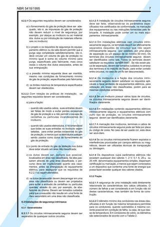 LicençadeusoexclusivaparaPetrobrásS.A.
LicençadeusoexclusivaparaPetrobrásS.A.
NBR 5418/1995 7
6.2.2.1 Os seguintes requisitos devem ser considerados:
a) o fornecimento do gás de proteção deve ser ade-
quado, isto é, as impurezas do gás de proteção
não devem reduzir o nível de segurança, por
exemplo, por ataque ao invólucro ou ao material
dos dutos ou por introdução de materiais inflamá-
veis no invólucro;
b) o projeto e os requisitos de segurança do equipa-
pamento elétrico ou da sala devem permitir que a
purga seja completada satisfatoriamente, isto é,
deve circular um volume de gás de proteção no
mínimo igual à soma do volume mínimo para
purga, especificado pelo fabricante, mais cinco
vezes o volume dos dutos associados, antes da
sua energização;
c) a pressão mínima requerida deve ser mantida,
mesmo nas condições de fornecimento mínimo
de gás de proteção, especificadas pelo fabricante;
d) os limites máximos de temperatura especificados
devem ser obedecidos.
6.2.2.2 Com relação às práticas de instalação, os
seguintes requisitos devem ser considerados:
a) para a fiação:
- quando são usados cabos, suas entradas devem
ser feitas de modo a evitar perdas excessivas
de gás de proteção e a não permitir o escape de
centelhas ou partículas incandescentes do
invólucro;
- quando são usados eletrodutos, é recomendável
que todas as suas entradas no invólucro sejam
seladas, para evitar perdas excessivas do gás
de proteção, a menos que os eletrodutos estejam
sendo usados como dutos de fornecimento do
gás de proteção;
b) o ponto de entrada do gás de proteção nos dutos
deve estar situado em área não classificada;
c) os dutos devem ser, sempre que possível,
localizados em área não classificada. Se eles pas-
sarem através de uma área classificada, o per-
curso deve ser inspecionado quanto aos vaza-
mentos, antes da energização do equipamento
elétrico, para assegurar que os requisitos de
6.2.2.1-a) sejam atendidos;
d) os dutos de exaustão devem descarregar em uma
área não classificada ou devem ser projetados
para evitar a emissão de centelhas ou partículas
quentes, através do uso, por exemplo, de aba-
fadores de chama. Devem ser tomados cuidados
para que a exaustão não resulte em uma fonte de
risco secundário em uma área não classificada.
6.3 Instalações de segurança intrínseca
6.3.1 Generalidades
6.3.1.1 Os circuitos intrinsecamente seguros devem ser
separados de quaisquer outros circuitos.
6.3.1.2 A instalação de circuitos intrinsecamente seguros
deve ser feita, observando-se os parâmetros espe-
cificados nos certificados de conformidade, na marcação
dos equipamentos ou nas instruções fornecidas pelo fa-
bricante. A instalação pode conter um ou mais equi-
pamentos intrinsecamente.
6.3.1.3 Em instalações elétricas com circuitos intrin-
secamente seguros, os terminais devem ser efetivamente
separados daqueles de circuitos que não sejam
intrinsecamente seguros (por exemplo, por uma placa
de separação ou um espaço de no mínimo 50 mm). Os
terminais dos circuitos intrinsecamente seguros devem
ser identificados como tais. Todos os terminais devem
satisfazer os requisitos da NBR 8447. Se não existir pla-
ca de separação, devem ser tomados cuidados no arranjo
dos terminais e no método de fiação, para evitar contato
entre circuitos, no caso de um fio ser desconectado.
6.3.1.4 Os invólucros e a fiação dos circuitos intrin-
secamente seguros devem satisfazer os requisitos apli-
cáveis a tipos similares de equipamentos elétricos, para
utilização em áreas não classificadas, porém para as
mesmas condições ambientais.
6.3.1.5 Se um invólucro possuir vários tipos de circuitos,
os circuitos intrinsecamente seguros devem ser identi-
ficados claramente.
6.3.1.6 Em instalações contendo equipamentos elétricos
intrinsecamente seguros e equipamentos elétricos com
outro tipo de proteção, os circuitos intrinsecamente
seguros devem ser identificados claramente.
6.3.1.7 A marcação dos invólucros, terminais e cabos de
circuitos intrinsecamente seguros pode ser feita por placa
ou código de cores. No caso de ser usada cor, esta deve
ser azul-claro.
6.3.1.8 Se os circuitos intrinsicamente ficarem expostos a
interferências provocadas por campos elétricos ou mag-
néticos, devem ser utilizadas técnicas de transposição
ou blindagem.
6.3.1.9 Os dispositivos cujos parâmetros elétricos não
excedam quaisquer dos valores 1, 2 V; 0,1 A; 20 µ ou
25 mW, denominados equipamentos simples, dispensam
certificação ou marcação, a menos que sejam conectados
a um dispositivo que contenha uma fonte de energia que
possa fazer exceder qualquer dos valores citados.
6.3.2 Fiação
6.3.2.1 A segurança de uma instalação está diretamente
relacionada às características dos cabos utilizados. O
número de falhas a ser considerado é em função não só
destas características, mas também da forma de cons-
trução.
6.3.2.2 O diâmetro mínimo dos condutores nas áreas clas-
sificadas é em função da máxima temperatura permitida
para os condutores, quando submetidos à máxima cor-
rente possível em condição de falha, ou seja, de sua clas-
se de temperatura. Em condutores de cobre, os diâmetros
são selecionados de acordo com a Tabela 2.
 