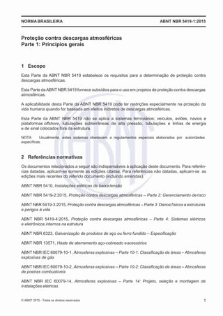 2
8/
0
5/
2
0
1
5)
I
m
pr
e
ss
o:
5
3
2
2
0
4
(P
e
di
d
o
0
7.
9
0
7.
4
0
2/
0
0
0
1-
1
3
-
NORMABRASILEIRA ABNT NBR 5419-1:2015
Proteção contra descargas atmosféricas
Parte 1: Princípios gerais
1 Escopo
Esta Parte da ABNT NBR 5419 estabelece os requisitos para a determinação de proteção contra
descargas atmosféricas.
Esta Parte da ABNT NBR 5419 fornece subsídios para o uso em projetos de proteção contra descargas
atmosféricas.
A aplicabilidade desta Parte da ABNT NBR 5419 pode ter restrições especialmente na proteção da
vida humana quando for baseada em efeitos indiretos de descargas atmosféricas.
Esta Parte da ABNT NBR 5419 não se aplica a sistemas ferroviários; veículos, aviões, navios e
plataformas offshore, tubulações subterrâneas de alta pressão, tubulações e linhas de energia
e de sinal colocados fora da estrutura.
NOTA Usualmente, estes sistemas obedecem a regulamentos especiais elaborados por autoridades
específicas.
2 Referências normativas
Os documentos relacionados a seguir são indispensáveis à aplicação deste documento. Para referên-
cias datadas, aplicam-se somente as edições citadas. Para referências não datadas, aplicam-se as
edições mais recentes do referido documento (incluindo emendas).
ABNT NBR 5410, Instalações elétricas de baixa tensão
ABNT NBR 5419-2:2015, Proteção contra descargas atmosféricas – Parte 2: Gerenciamento derisco
ABNT NBR 5419-3:2015, Proteção contra descargas atmosféricas – Parte 3: Danos físicos a estruturas
e perigos à vida
ABNT NBR 5419-4:2015, Proteção contra descargas atmosféricas – Parte 4: Sistemas elétricos
e eletrônicos internos naestrutura
ABNT NBR 6323, Galvanização de produtos de aço ou ferro fundido – Especificação
ABNT NBR 13571, Haste de aterramento aço-cobreado eacessórios
ABNT NBR IEC 60079-10-1, Atmosferas explosivas – Parte 10-1: Classificação de áreas – Atmosferas
explosivas de gás
ABNT NBR IEC 60079-10-2, Atmosferas explosivas – Parte 10-2: Classificação de áreas – Atmosferas
de poeiras combustíveis
ABNT NBR IEC 60079-14, Atmosferas explosivas – Parte 14: Projeto, seleção e montagem de
instalações elétricas
© ABNT 2015 - Todos os direitos reservados 1
 