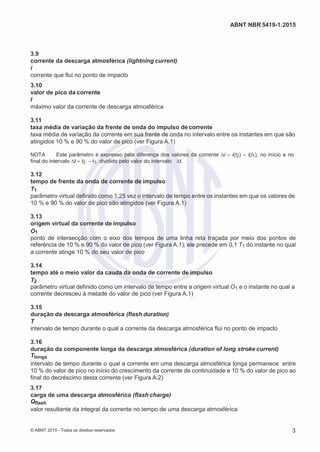 2
8/
0
5/
2
0
1
5)
I
m
pr
e
ss
o:
5
3
2
2
0
4
(P
e
di
d
o
0
7.
9
0
7.
4
0
2/
0
0
0
1-
1
3
-
ABNT NBR 5419-1:2015
3.9
corrente da descarga atmosférica (lightning current)
i
corrente que flui no ponto de impacto
3.10
valor de pico da corrente
I
máximo valor da corrente de descarga atmosférica
3.11
taxa média de variação da frente de onda do impulso de corrente
taxa média de variação da corrente em sua frente de onda no intervalo entre os instantes em que são
atingidos 10 % e 90 % do valor de pico (ver Figura A.1)
NOTA Este parâmetro é expresso pela diferença dos valores da corrente ∆i i(t2) – i(t1), no início e no
final do intervalo ∆t t2 – t1, dividido pelo valor do intervalo ∆t.
3.12
tempo de frente da onda de corrente de impulso
T1
parâmetro virtual definido como 1,25 vez o intervalo de tempo entre os instantes em que os valores de
10 % e 90 % do valor de pico são atingidos (ver Figura A.1)
3.13
origem virtual da corrente de impulso
O1
ponto de intersecção com o eixo dos tempos de uma linha reta traçada por meio dos pontos de
referência de 10 % e 90 % do valor de pico (ver Figura A.1); ele precede em 0,1 T1 do instante no qual
a corrente atinge 10 % do seu valor de pico
3.14
tempo até o meio valor da cauda da onda de corrente de impulso
T2
parâmetro virtual definido como um intervalo de tempo entre a origem virtual O1 e o instante no qual a
corrente decresceu à metade do valor de pico (ver Figura A.1)
3.15
duração da descarga atmosférica (flash duration)
T
intervalo de tempo durante o qual a corrente da descarga atmosférica flui no ponto de impacto
3.16
duração da componente longa da descarga atmosférica (duration of long stroke current)
Tlonga
intervalo de tempo durante o qual a corrente em uma descarga atmosférica longa permanece entre
10 % do valor de pico no início do crescimento da corrente de continuidade e 10 % do valor de pico ao
final do decréscimo desta corrente (ver Figura A.2)
3.17
carga de uma descarga atmosférica (flash charge)
Qflash
valor resultante da integral da corrente no tempo de uma descarga atmosférica
© ABNT 2015 - Todos os direitos reservados 3
 