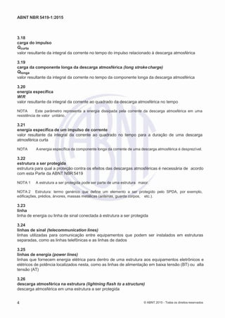 2
8/
0
5/
2
0
1
5)
I
m
pr
e
ss
o:
5
3
2
2
0
4
(P
e
di
d
o
0
7.
9
0
7.
4
0
2/
0
0
0
1-
1
3
-
ABNT NBR 5419-1:2015
3.18
carga do impulso
Qcurta
valor resultante da integral da corrente no tempo do impulso relacionado à descarga atmosférica
3.19
carga da componente longa da descarga atmosférica (long stroke charge)
Qlonga
valor resultante da integral da corrente no tempo da componente longa da descarga atmosférica
3.20
energia específica
W/R
valor resultante da integral da corrente ao quadrado da descarga atmosférica no tempo
NOTA Este parâmetro representa a energia dissipada pela corrente da descarga atmosférica em uma
resistência de valor unitário.
3.21
energia específica de um impulso de corrente
valor resultante da integral da corrente ao quadrado no tempo para a duração de uma descarga
atmosférica curta
NOTA A energia específica da componente longa da corrente de uma descarga atmosférica é desprezível.
3.22
estrutura a ser protegida
estrutura para qual a proteção contra os efeitos das descargas atmosféricas é necessária de acordo
com esta Parte da ABNT NBR 5419
NOTA 1 A estrutura a ser protegida pode ser parte de uma estrutura maior.
NOTA 2 Estrutura: termo genérico que define um elemento a ser protegido pelo SPDA, por exemplo,
edificações, prédios, árvores, massas metálicas (antenas, guarda corpos, etc.).
3.23
linha
linha de energia ou linha de sinal conectada à estrutura a ser protegida
3.24
linhas de sinal (telecommunication lines)
linhas utilizadas para comunicação entre equipamentos que podem ser instalados em estruturas
separadas, como as linhas telefônicas e as linhas de dados
3.25
linhas de energia (power lines)
linhas que fornecem energia elétrica para dentro de uma estrutura aos equipamentos eletrônicos e
elétricos de potência localizados nesta, como as linhas de alimentação em baixa tensão (BT) ou alta
tensão (AT)
3.26
descarga atmosférica na estrutura (lightning flash to a structure)
descarga atmosférica em uma estrutura a ser protegida
4 © ABNT 2015 - Todos os direitos reservados
 