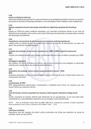 2
8/
0
5/
2
0
1
5)
I
m
pr
e
ss
o:
5
3
2
2
0
4
(P
e
di
d
o
0
7.
9
0
7.
4
0
2/
0
0
0
1-
1
3
-
ABNT NBR 5419-1:2015
3.48
partes condutoras externas
elementos metálicos que penetram ou saem da estrutura a ser protegidaque podem se tornar um caminho
para parte da corrente da descarga atmosférica, como tubulações, linhas metálicas, dutos metálicosetc.
3.49
ligação equipotencial para descargas atmosféricas (lightning equipotential bonding )
EB
ligação ao SPDA de partes metálicas separadas, por conexões condutoras diretas ou por meio de
dispositivos de proteção contra surtos, para reduzir diferenças de potenciais causadas pelas correntes
das descargas atmosféricas
3.50
impedância convencional de aterramento (conventional earthing impedance)
relação entre os valores de pico da tensão e da corrente do eletrodo de aterramento, os quais, em
geral, não acontecem simultaneamente
3.51
medidas de proteção contra surtos causados por LEMP (LEMP protectionmeasures)
MPS
conjunto de medidas tomadas para proteger os sistemas internos contra os efeitos causados por LEMP
3.52
blindagem magnética
tela metálica, em forma de malha ou contínua, que envolve a estrutura a ser protegida, ou parte dela,
utilizada para reduzir falhas dos sistemas eletroeletrônicos
3.53
dispositivo de proteção contra surtos (surge protective device – SPD)
DPS
dispositivo destinado a limitar as sobretensões e desviar correntes de surto. Contém pelo menos um
componente não-linear
3.54
coordenação de DPS
DPS adequadamente selecionados, coordenados e instalados para formar um conjunto que visa
reduzir falhas dos sistemas internos
3.55
nível de tensão nominal suportável de impulso (rated impulse withstand voltage level)
UW
tensão suportável de impulso definida pelo fabricante de um equipamento, ou de uma parte dele,
caracterizando a suportabilidade específica da sua isolação contra sobretensões
NOTA Para as finalidades desta Parte da ABNT NBR 5419, considera-se somente a tensão suportável
entre condutores vivos e a terra, conforme a IEC 60664-1:2007, 3.9.2
3.56
interfaces isolantes
dispositivos que são capazes de reduzir surtos conduzidos nas linhas que adentram as zonas de
proteção contra os raios (ZPR)
© ABNT 2015 - Todos os direitos reservados 7
 