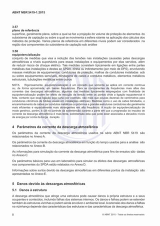 2
8/
0
5/
2
0
1
5)
I
m
pr
e
ss
o:
5
3
2
2
0
4
(P
e
di
d
o
0
7.
9
0
7.
4
0
2/
0
0
0
1-
1
3
-
ABNT NBR 5419-1:2015
3.57
plano de referência
superfície, geralmente plana, sobre a qual se faz a projeção do volume de proteção de elementos do
subsistema de captação ou sobre a qual se movimenta a esfera rolante na aplicação dos cálculos dos
métodos de proteção. Vários planos de referência em diferentes níveis podem ser considerados na
região dos componentes do subsistema de captação sob análise
3.58
equipotencialização
conjunto de medidas que visa a redução das tensões nas instalações causadas pelas descargas
atmosféricas a níveis suportáveis para essas instalações e equipamentos por elas servidos, além
de reduzir riscos de choque elétrico. Tais medidas consistem tipicamente em ligações entre partes
metálicas das instalações e destas ao SPDA, direta ou indiretamente (por meio de DPS), envolvendo
massas metálicas de equipamentos, condutores de proteção, malhas de condutores instaladas sob
ou sobre equipamentos sensíveis, blindagens de cabos e condutos metálicos, elementos metálicos
estruturais, tubulações metálicas entre outros
NOTA Rigorosamente, equipotencialização é um conceito que somente se aplica em corrente contínua
ou, de forma aproximada, em baixas frequências. Para as componentes de frequências mais altas das
correntes das descargas atmosféricas, algumas das medidas tipicamente empregadas com finalidade de
equipotencialização podem ter efeito de redução de tensão entre os pontos onde a ligação equipotencial é
feita, contanto que essa ligação seja curta (por exemplo, não mais que poucas dezenas de centímetros para
condutores cilíndricos de bitolas usuais em instalações elétricas). Medidas como o uso de cabos blindados, o
encaminhamento de cabos por condutos metálicos ou próximos a grandes estruturas condutoras são geralmente
mais eficientes e espacialmente mais abrangentes em alta frequência. A noção de equipotencialização de
modo genérico, porém, é útil no controle da sobretensão durante a parte em que a progressão do impulso de
corrente da descarga atmosférica é mais lenta, sobretensão esta que pode estar associada a elevados níveis
de energia por conta da longa duração.
4 Parâmetros da corrente da descarga atmosférica
Os parâmetros da corrente da descarga atmosférica usados na série ABNT NBR 5419 são
relacionados no Anexo A.
Os parâmetros da corrente da descarga atmosférica em função do tempo usados para a análise são
relacionados no Anexo B.
As informações para simulação da corrente da descarga atmosférica para fins de ensaios são dadas
no Anexo C.
Os parâmetros básicos para uso em laboratório para simular os efeitos das descargas atmosféricas
nos componentes do SPDA estão relatados no Anexo D.
Informações sobre surtos devido às descargas atmosféricas em diferentes pontos da instalação são
apresentadas no Anexo E.
5 Danos devido às descargas atmosféricas
5.1 Danos à estrutura
A descarga atmosférica que atinge uma estrutura pode causar danos à própria estrutura e a seus
ocupantes e conteúdos, incluindo falhas dos sistemas internos. Os danos e falhas podem se estender
também às estruturas vizinhas e podem ainda envolver o ambiente local.A extensão dos danos e falhas
na vizinhança depende das características das estruturas e das características da descarga atmosférica.
8 © ABNT 2015 - Todos os direitos reservados
 