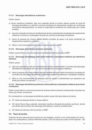 2
8/
0
5/
2
0
1
5)
I
m
pr
e
ss
o:
5
3
2
2
0
4
(P
e
di
d
o
0
7.
9
0
7.
4
0
2/
0
0
0
1-
1
3
-
ABNT NBR 5419-1:2015
5.1.2.1 Descargas atmosféricas na estrutura
Podem causar:
 a) danos mecânicos imediatos, fogo e/ou explosão devido ao próprio plasma quente do canal da
descarga atmosférica, ou devido à corrente resultando em aquecimento resistivo de condutores
(condutores sobreaquecidos), ou devido à carga elétrica resultando em erosão pelo arco (metal
fundido);
 b) fogo e/ou explosão iniciado por centelhamento devido a sobretensões resultantes de acoplamentos
resistivos e indutivos e à passagem de parte da corrente da descarga atmosférica;
 c) danos às pessoas por choque elétrico devido a tensões de passo e de toque resultantes de
acoplamentos resistivos e indutivos;
 d) falha ou mau funcionamento de sistemas internos devido a LEMP.
5.1.2.2 Descargas atmosféricas próximas àestrutura
Podem causar falha ou mau funcionamento de sistemas internos devido a LEMP.
5.1.2.3 Descargas atmosféricas sobre linhas elétricas e tubulações metálicas que adentrama
estrutura
Podem causar:
 a) fogo e/ou explosão iniciado por centelhamento devido a sobretensões e correntes das descargas
atmosféricas transmitidas por meio das linhas elétricas e tubulações metálicas;
 b) danos a pessoas por choque elétrico devido a tensões de toque dentro da estrutura causadas por
correntes das descargas atmosféricas transmitidas pelas linhas elétricas e tubulações metálicas;
 c) falha ou mau funcionamento de sistemas internos devido à sobretensões que aparecem nas
linhas que entram na estrutura.
5.1.2.4 Descargas atmosféricas próximas a linhas elétricas e tubulações metálicas que entram
na estrutura
Podem causar falha ou mau funcionamento de sistemas internos devido à sobretensões induzidas nas
linhas que entram na estrutura.
Em consequência, as descargas atmosféricas podem causar três tipos básicos de danos:
 a) D1: danos às pessoas devido a choque elétrico;
 b) D2: danos físicos (fogo, explosão, destruição mecânica, liberação de produtos químicos) devido
aos efeitos das correntes das descargas atmosféricas, inclusive centelhamento;
 c) D3: falhas de sistemas internos devido a LEMP.
5.2 Tipos de perdas
Cada tipo de dano relevante para a estrutura a ser protegida, sozinho ou em combinações com outros,
pode, em consequência, produzir diferentes perdas. O tipo de perda que pode ocorrer depende das
© ABNT 2015 - Todos os direitos reservados 11
 