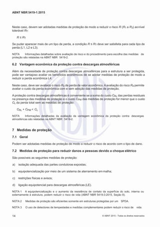 2
8/
0
5/
2
0
1
5)
I
m
pr
e
ss
o:
5
3
2
2
0
4
(P
e
di
d
o
0
7.
9
0
7.
4
0
2/
0
0
0
1-
1
3
-
ABNT NBR 5419-1:2015
Neste caso, devem ser adotadas medidas de proteção de modo a reduzir o risco R (R1 a R3) aonível
tolerável RT:
R ≤ RT
Se puder aparecer mais de um tipo de perda, a condição R ≤ RT deve ser satisfeita para cada tipo de
perda (L1, L2 e L3).
NOTA Informações detalhadas sobre avaliação de risco e do procedimento para escolha das medidas de
proteção são relatadas na ABNT NBR 5419-2.
6.2 Vantagem econômica da proteção contra descargas atmosféricas
Além da necessidade de proteção contra descargas atmosféricas para a estrutura a ser protegida,
pode ser vantajoso avaliar os benefícios econômicos de se adotar medidas de proteção de modo a
reduzir a perda econômica L4.
Neste caso, deve ser avaliado o risco R4 de perda de valor econômico. A avaliação do risco R4 permite
avaliar o custo da perda econômica com e sem adoção das medidas de proteção.
A proteção contra descargas atmosféricas é conveniente se a soma do custo CRL das perdas residuais
na presença das medidas de proteção e o custo CPM das medidas de proteção for menor que o custo
CL da perda total sem as medidas de proteção:
CRL + CPM < CL
NOTA Informações detalhadas da avaliação da vantagem econômica da proteção contra descargas
atmosféricas são relatadas na ABNT NBR 5419-2.
7 Medidas de proteção
7.1 Geral
Podem ser adotadas medidas de proteção de modo a reduzir o risco de acordo com o tipo de dano.
7.2 Medidas de proteção para reduzir danos a pessoas devido a choque elétrico
São possíveis as seguintes medidas de proteção:
 a) isolação adequada das partes condutoras expostas;
 b) equipotencialização por meio de um sistema de aterramento em malha;
 c) restrições físicas e avisos;
 d) ligação equipotencial para descargas atmosféricas (LE).
NOTA 1 A equipotencialização e o aumento da resistência de contato da superfície do solo, interna ou
externamente à estrutura, podem reduzir o risco de vida (ABNT NBR 5419-3:2015, Seção 8).
NOTA 2 Medidas de proteção são eficientes somente em estruturas protegidas por um SPDA.
NOTA 3 O uso de detectores de tempestades e medidas complementares podem reduzir o risco de vida.
14 © ABNT 2015 - Todos os direitos reservados
 