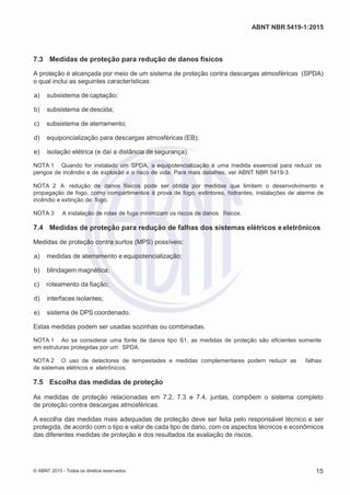 2
8/
0
5/
2
0
1
5)
I
m
pr
e
ss
o:
5
3
2
2
0
4
(P
e
di
d
o
0
7.
9
0
7.
4
0
2/
0
0
0
1-
1
3
-
ABNT NBR 5419-1:2015
7.3 Medidas de proteção para redução de danos físicos
A proteção é alcançada por meio de um sistema de proteção contra descargas atmosféricas (SPDA)
o qual inclui as seguintes características:
 a) subsistema de captação;
 b) subsistema de descida;
 c) subsistema de aterramento;
 d) equiponcialização para descargas atmosféricas (EB);
 e) isolação elétrica (e daí a distância de segurança).
NOTA 1 Quando for instalado um SPDA, a equipotencialização é uma medida essencial para reduzir os
perigos de incêndio e de explosão e o risco de vida. Para mais detalhes, ver ABNT NBR 5419-3.
NOTA 2 A redução de danos físicos pode ser obtida por medidas que limitem o desenvolvimento e
propagação de fogo, como compartimentos à prova de fogo, extintores, hidrantes, instalações de alarme de
incêndio e extinção de fogo.
NOTA 3 A instalação de rotas de fuga minimizam os riscos de danos físicos.
7.4 Medidas de proteção para redução de falhas dos sistemas elétricos e eletrônicos
Medidas de proteção contra surtos (MPS) possíveis:
 a) medidas de aterramento e equipotencialização;
 b) blindagem magnética;
 c) roteamento da fiação;
 d) interfaces isolantes;
 e) sistema de DPS coordenado.
Estas medidas podem ser usadas sozinhas ou combinadas.
NOTA 1 Ao se considerar uma fonte de danos tipo S1, as medidas de proteção são eficientes somente
em estruturas protegidas por um SPDA.
NOTA 2 O uso de detectores de tempestades e medidas complementares podem reduzir as falhas
de sistemas elétricos e eletrônicos.
7.5 Escolha das medidas de proteção
As medidas de proteção relacionadas em 7.2, 7.3 e 7.4, juntas, compõem o sistema completo
de proteção contra descargas atmosféricas.
A escolha das medidas mais adequadas de proteção deve ser feita pelo responsável técnico e ser
protegida, de acordo com o tipo e valor de cada tipo de dano, com os aspectos técnicos e econômicos
das diferentes medidas de proteção e dos resultados da avaliação de riscos.
© ABNT 2015 - Todos os direitos reservados 15
 