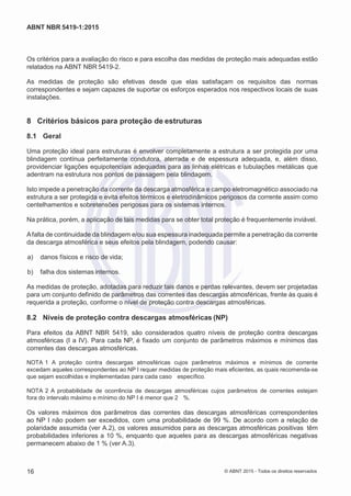 2
8/
0
5/
2
0
1
5)
I
m
pr
e
ss
o:
5
3
2
2
0
4
(P
e
di
d
o
0
7.
9
0
7.
4
0
2/
0
0
0
1-
1
3
-
ABNT NBR 5419-1:2015
Os critérios para a avaliação do risco e para escolha das medidas de proteção mais adequadas estão
relatados na ABNT NBR 5419-2.
As medidas de proteção são efetivas desde que elas satisfaçam os requisitos das normas
correspondentes e sejam capazes de suportar os esforços esperados nos respectivos locais de suas
instalações.
8 Critérios básicos para proteção de estruturas
8.1 Geral
Uma proteção ideal para estruturas é envolver completamente a estrutura a ser protegida por uma
blindagem contínua perfeitamente condutora, aterrada e de espessura adequada, e, além disso,
providenciar ligações equipotenciais adequadas para as linhas elétricas e tubulações metálicas que
adentram na estrutura nos pontos de passagem pela blindagem.
Isto impede a penetração da corrente da descarga atmosférica e campo eletromagnético associado na
estrutura a ser protegida e evita efeitos térmicos e eletrodinâmicos perigosos da corrente assim como
centelhamentos e sobretensões perigosas para os sistemas internos.
Na prática, porém, a aplicação de tais medidas para se obter total proteção é frequentemente inviável.
Afalta de continuidade da blindagem e/ou sua espessura inadequada permite a penetração da corrente
da descarga atmosférica e seus efeitos pela blindagem, podendo causar:
 a) danos físicos e risco de vida;
 b) falha dos sistemas internos.
As medidas de proteção, adotadas para reduzir tais danos e perdas relevantes, devem ser projetadas
para um conjunto definido de parâmetros das correntes das descargas atmosféricas, frente às quais é
requerida a proteção, conforme o nível de proteção contra descargas atmosféricas.
8.2 Níveis de proteção contra descargas atmosféricas (NP)
Para efeitos da ABNT NBR 5419, são considerados quatro níveis de proteção contra descargas
atmosféricas (I a IV). Para cada NP, é fixado um conjunto de parâmetros máximos e mínimos das
correntes das descargas atmosféricas.
NOTA 1 A proteção contra descargas atmosféricas cujos parâmetros máximos e mínimos de corrente
excedam aqueles correspondentes ao NP I requer medidas de proteção mais eficientes, as quais recomenda-se
que sejam escolhidas e implementadas para cada caso específico.
NOTA 2 A probabilidade de ocorrência de descargas atmosféricas cujos parâmetros de correntes estejam
fora do intervalo máximo e mínimo do NP I é menor que 2 %.
Os valores máximos dos parâmetros das correntes das descargas atmosféricas correspondentes
ao NP I não podem ser excedidos, com uma probabilidade de 99 %. De acordo com a relação de
polaridade assumida (ver A.2), os valores assumidos para as descargas atmosféricas positivas têm
probabilidades inferiores a 10 %, enquanto que aqueles para as descargas atmosféricas negativas
permanecem abaixo de 1 % (ver A.3).
16 © ABNT 2015 - Todos os direitos reservados
 