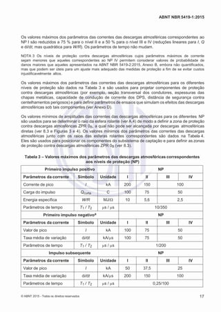 2
8/
0
5/
2
0
1
5)
I
m
pr
e
ss
o:
5
3
2
2
0
4
(P
e
di
d
o
0
7.
9
0
7.
4
0
2/
0
0
0
1-
1
3
-
ABNT NBR 5419-1:2015
Os valores máximos dos parâmetros das correntes das descargas atmosféricas correspondentes ao
NP I são reduzidos a 75 % para o nível II e a 50 % para o nível III e IV (reduções lineares para I, Q
e di/dt, mas quadrática para W/R). Os parâmetros de tempo não mudam.
NOTA 3 Os níveis de proteção contra descargas atmosféricas cujos parâmetros máximos de corrente
sejam menores que aqueles correspondentes ao NP IV permitem considerar valores de probabilidade de
danos maiores que aqueles apresentados na ABNT NBR 5419-2:2015, Anexo B, embora não quantificados,
mas que podem ser úteis para um ajuste mais adequado das medidas de proteção a fim de se evitar custos
injustificavelmente altos.
Os valores máximos dos parâmetros das correntes das descargas atmosféricas para os diferentes
níveis de proteção são dados na Tabela 3 e são usados para projetar componentes de proteção
contra descargas atmosféricas (por exemplo, seção transversal dos condutores, espessuras das
chapas metálicas, capacidade de condução de corrente dos DPS, distância de segurança contra
centelhamentos perigosos) e para definir parâmetros de ensaios que simulam os efeitos das descargas
atmosféricas sob tais componentes (ver Anexo D).
Os valores mínimos de amplitudes das correntes das descargas atmosféricas para os diferentes NP
são usados para se determinar o raio da esfera rolante (ver A.4) de modo a definir a zona de proteção
contra descargas atmosféricas ZPR 0B, a qual não pode ser alcançada por descargas atmosféricas
diretas (ver 8.3 e Figuras 3 e 4). Os valores mínimos dos parâmetros das correntes das descargas
atmosféricas junto com os raios das esferas rolantes correspondentes são dados na Tabela 4.
Eles são usados para posicionar os componentes do subsistema de captação e para definir as zonas
de proteção contra descargas atmosféricas ZPR 0B (ver 8.3).
Tabela 3 – Valores máximos dos parâmetros das descargas atmosféricas correspondentes
aos níveis de proteção (NP)
Primeiro impulso positivo NP
Parâmetros da corrente Símbolo Unidade I II III IV
Corrente de pico I kA 200 150 100
Carga do impulso Qcurta C 100 75 50
Energia específica W/R MJ/Ω 10 5,6 2,5
Parâmetros de tempo T1 / T2 µs / µs 10/350
Primeiro impulso negativoa NP
Parâmetros da corrente Símbolo Unidade I II III IV
Valor de pico I kA 100 75 50
Taxa média de variação di/dt kA/µs 100 75 50
Parâmetros de tempo T1 / T2 µs / µs 1/200
Impulso subsequente NP
Parâmetros da corrente Símbolo Unidade I II III IV
Valor de pico I kA 50 37,5 25
Taxa média de variação di/dt kA/µs 200 150 100
Parâmetros de tempo T1 / T2 µs / µs 0,25/100
© ABNT 2015 - Todos os direitos reservados 17
 