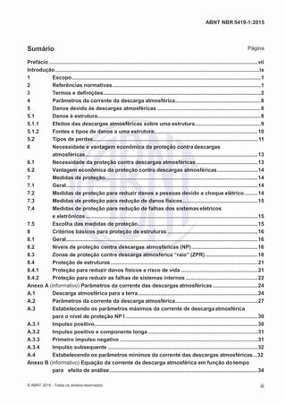 2
8/
0
5/
2
0
1
5)
I
m
pr
e
ss
o:
5
3
2
2
0
4
(P
e
di
d
o
0
7.
9
0
7.
4
0
2/
0
0
0
1-
1
3
-
ABNT NBR 5419-1:2015
Sumário Página
Prefácio ...........................................................................................................................................vii
Introdução ........................................................................................................................................ix
1 Escopo..............................................................................................................................1
2 Referências normativas...................................................................................................1
3 Termos e definições.........................................................................................................2
4 Parâmetros da corrente da descarga atmosférica.........................................................8
5 Danos devido às descargas atmosféricas .....................................................................8
5.1 Danos à estrutura.............................................................................................................8
5.1.1 Efeitos das descargas atmosféricas sobre uma estrutura............................................9
5.1.2 Fontes e tipos de danos a uma estrutura.....................................................................10
5.2 Tipos de perdas..............................................................................................................11
6 Necessidade e vantagem econômica da proteção contradescargas
atmosféricas...................................................................................................................13
6.1 Necessidade da proteção contra descargas atmosféricas .........................................13
6.2 Vantagem econômica da proteção contra descargas atmosféricas...........................14
7 Medidas de proteção......................................................................................................14
7.1 Geral................................................................................................................................14
7.2 Medidas de proteção para reduzir danos a pessoas devido a choque elétrico.........14
7.3 Medidas de proteção para redução de danos físicos..................................................15
7.4 Medidas de proteção para redução de falhas dos sistemas elétricos
e eletrônicos...................................................................................................................15
7.5 Escolha das medidas de proteção................................................................................15
8 Critérios básicos para proteção de estruturas ............................................................16
8.1 Geral................................................................................................................................16
8.2 Níveis de proteção contra descargas atmosféricas (NP) ............................................16
8.3 Zonas de proteção contra descarga atmosférica “raio” (ZPR)...................................18
8.4 Proteção de estruturas ..................................................................................................21
8.4.1 Proteção para reduzir danos físicos e risco de vida ...................................................21
8.4.2 Proteção para reduzir as falhas de sistemas internos ................................................22
Anexo A (informativo) Parâmetros da corrente das descargas atmosféricas ..............................24
A.1 Descarga atmosférica para a terra................................................................................24
A.2 Parâmetros da corrente da descarga atmosférica.......................................................27
A.3 Estabelecendo os parâmetros máximos da corrente de descarga atmosférica
para o nível de proteção NP I ........................................................................................30
A.3.1 Impulso positivo.............................................................................................................30
A.3.2 Impulso positivo e componente longa .........................................................................31
A.3.3 Primeiro impulso negativo ............................................................................................31
A.3.4 Impulso subsequente ....................................................................................................32
A.4 Estabelecendo os parâmetros mínimos da corrente das descargas atmosféricas...32
Anexo B (informativo) Equação da corrente da descarga atmosférica em função do tempo
para efeito de análise...................................................................................................34
© ABNT 2015 - Todos os direitos reservados iii
 