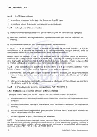 2
8/
0
5/
2
0
1
5)
I
m
pr
e
ss
o:
5
3
2
2
0
4
(P
e
di
d
o
0
7.
9
0
7.
4
0
2/
0
0
0
1-
1
3
-
ABNT NBR 5419-1:2015
8.4.1.1 Um SPDA consiste em:
 a) um sistema externo de proteção contra descargas atmosféricas e
 b) um sistema interno de proteção contra descargas atmosféricas.
8.4.1.2 As funções do SPDA externo são:
a) interceptar uma descarga atmosférica para a estrutura (com um subsistema de captação);
b) conduzir a corrente da descarga atmosférica seguramente para a terra (com um subsistema de
descida);
c) dispersar esta corrente na terra (com um subsistema de aterramento).
A função do SPDA interno é evitar centelhamento perigoso na estrutura, utilizando a ligação
equipotencial ou a distância de segurança s (e, consequentemente, isolação elétrica), entre os
componentes do SPDA e outros elementos condutores internos à estrutura.
Quatro classes de SPDA (I, II, III e IV) são definidas como um conjunto de regras de construção,
baseadas nos correspondentes níveis de proteção (NP). Cada conjunto inclui regras dependentes do
nível de proteção (por exemplo, raio da esfera rolante, largura da malha etc) e regras independentes
do nível de proteção (por exemplo, seções transversais de cabos, materiais etc).
8.4.1.3 Onde as resistividades superficiais do solo externo e a do piso interno à estrutura forem
baixas, o risco de vida devido a tensões de passo e toque pode ser reduzido:
 a) externamente à estrutura, por isolação das partes condutivas expostas, por equipotencialização
no nível do solo por meio de aterramento com malhas, por avisos de advertência e por restrições
físicas;
 b) internamente à estrutura, por ligação equipotencial de tubulações e linhas elétricas que adentram
na estrutura, no ponto de entrada.
8.4.1.4 O SPDA deve estar conforme os requisitos da ABNT NBR 5419-3.
8.4.2 Proteção para reduzir as falhas de sistemas internos
A proteção contra LEMP para reduzir o risco de falha de sistemas internos deve limitar:
 a) sobretensões devido a descargas atmosféricas na estrutura, resultando de acoplamento resistivo
e indutivo;
 b) sobretensões devido a descargas atmosféricas perto da estrutura, resultando de acoplamento
indutivo;
 c) sobretensões transmitidas por linhas que adentram a estrutura, devido a descargasatmosféricas
diretas nas linhas ou próximas a estas;
 d) campo magnético acoplado diretamente aos aparelhos.
NOTA Falhas de aparelhagem devidas a campos eletromagnéticos radiados diretamente nos equipamentos
são desprezíveis contanto que a aparelhagem esteja conforme com os requisitos de emissão e imunidade a
campos eletromagnéticos radiados, definidos pelas normas pertinentes de compatibilidade eletromagnética
(EMC) (ver também ABNT NBR 5419-2 e ABNT NBR 5419-4).
22 © ABNT 2015 - Todos os direitos reservados
 