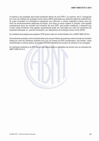 2
8/
0
5/
2
0
1
5)
I
m
pr
e
ss
o:
5
3
2
2
0
4
(P
e
di
d
o
0
7.
9
0
7.
4
0
2/
0
0
0
1-
1
3
-
ABNT NBR 5419-1:2015
O sistema a ser protegido deve estar localizado dentro de uma ZPR 1 ou superior. Isto é conseguido
por meio de medidas de proteção contra surtos (MPS) aplicadas aos sistemas elétricos e eletrônicos,
as quais consistem em blindagens magnéticas que atenuam o campo magnético indutor e/ou por
meio de encaminhamento adequado da fiação, que reduz os laços sujeitos à indução. Uma ligação
equipotencial deve ser provida nas fronteiras de uma ZPR, para partes metálicas e sistemas que
cruzam estas fronteiras. Esta ligação equipotencial pode ser executada por meio de condutores de
equipotencialização ou, quando necessário, por dispositivos de proteção contra surtos (DPS).
As medidas de proteção para qualquer ZPR devem estar em conformidade com a ABNT NBR 5419-4.
Uma eficiente proteção contra sobretensões que causam falhas de sistemas internos pode ser também
obtida por meio de interfaces isolantes e/ou por um arranjo de DPS coordenados, que limitam estas
sobretensões a valores abaixo da tensão nominal suportável de impulso do sistema a ser protegido.
As interfaces isolantes e os DPS devem ser selecionados e instalados de acordo com os requisitos da
ABNT NBR 5419-4.
© ABNT 2015 - Todos os direitos reservados 23
 