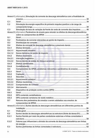 2
8/
0
5/
2
0
1
5)
I
m
pr
e
ss
o:
5
3
2
2
0
4
(P
e
di
d
o
0
7.
9
0
7.
4
0
2/
0
0
0
1-
1
3
-
ABNT NBR 5419-1:2015
Anexo C (informativo) Simulação da corrente da descarga atmosférica com a finalidade de
ensaios........................................................................................................................... 39
C.1 Geral ............................................................................................................................... 39
C.2 Simulação da energia específica do primeiro impulso positivo e da carga da
componente longa......................................................................................................... 39
C.3 Simulação da taxa de variação da frente de onda de corrente dos impulsos ........... 40
Anexo D (informativo) Parâmetros de ensaio para simular os efeitos da descarga atmosférica
sobre os componentes do SPDA .................................................................................43
D.1 Geral ............................................................................................................................... 43
D.2 Parâmetros de corrente relevantes ao ponto de impacto........................................... 43
D.3 Distribuição da corrente................................................................................................ 46
D.4 Efeitos da corrente da descarga atmosférica e possíveis danos............................... 47
D.4.1 Efeitos térmicos............................................................................................................. 47
D.4.1.1 Aquecimento resistivo .................................................................................................. 47
D.4.1.2 Danos térmicos no ponto de impacto .......................................................................... 49
D.4.2 Efeitos mecânicos ......................................................................................................... 50
D.4.2.1 Interação magnética ...................................................................................................... 50
D.4.2.2 Danos devido às ondas de choque acústicas ............................................................. 53
D.4.3 Efeitos combinados....................................................................................................... 53
D.4.4 Centelhamento............................................................................................................... 53
D.5 Componentes do SPDA, problemas relevantes e parâmetros de ensaios ................ 53
D.5.1 Geral ............................................................................................................................... 53
D.5.2 Captação ........................................................................................................................ 54
D.5.3 Descidas......................................................................................................................... 54
D.5.3.1 Aquecimento resistivo .................................................................................................. 54
D.5.3.2 Efeitos mecânicos ......................................................................................................... 55
D.5.3.3 Componentes de conexão ............................................................................................ 56
D.5.3.4 Aterramento ................................................................................................................... 56
D.6 Dispositivo de proteção contra surtos (DPS) .............................................................. 57
D.6.1 Geral ............................................................................................................................... 57
D.6.2 DPS contendo centelhadores ....................................................................................... 57
D.6.3 DPS contendo varistores de óxido metálico................................................................ 57
D.7 Resumo dos parâmetros de ensaios a serem adotados nos ensaios de
componentes de SPDA .................................................................................................58
Anexo E (informativo) Surtos devido às descargas atmosféricas em diferentes pontos da
instalação ......................................................................................................................59
E.1 Visão geral ..................................................................................................................... 59
E.2 Surtos devido às descargas atmosféricas na estrutura (fonte de danos S1)............ 59
E.2.1 Surtos fluindo por meio de partes condutoras externas e linhas conectadas à
estrutura......................................................................................................................... 59
E.2.2 Fatores que influenciam a divisão da corrente da descarga atmosférica em linhas
de energia....................................................................................................................... 61
E.3 Surtos pertinentes às linhas conectadas à estrutura.................................................. 62
iv © ABNT 2015 - Todos os direitos reservados
 
