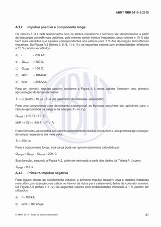 2
8/
0
5/
2
0
1
5)
I
m
pr
e
ss
o:
5
3
2
2
0
4
(P
e
di
d
o
0
7.
9
0
7.
4
0
2/
0
0
0
1-
1
3
-
ABNT NBR 5419-1:2015
A.3.2 Impulso positivo e componente longa
Os valores I, Q e W/R relacionados com os efeitos mecânicos e térmicos são determinados a partir
de descargas atmosféricas positivas, pois mesmo sendo menos frequentes, seus valores a 10 % são
bem mais elevados que aqueles correspondentes aos valores para 1 % das descargas atmosféricas
negativas. Da Figura A.5 (linhas 3, 5, 8, 11 e 14), os seguintes valores com probabilidades inferiores
a 10 % podem ser obtidos:
 a) I 200 kA;
 b) Qflash 300 C;
 c) Qcurta 100 C;
 d) W/R 10MJ/Ω;
 e) di/dt 20 kA/μs.
Para um primeiro impulso positivo conforme a Figura A.1, estes valores fornecem uma primeira
aproximação do tempo de frente:
T1 I / (di/dt) 10 μs (T1 é um parâmetro de interesse secundário).
Para uma componente com decaimento exponencial, as fórmulas seguintes são aplicáveis para o
cálculo aproximado da carga e da energia (T1 << T2):
Qcurta (1/0,7) I  T2
W/R (1/2) (1/0,7) I2  T2
Estas fórmulas, associadas aos valores anteriormente citados, conduzem a uma primeira aproximação
do tempo necessário até meio valor:
T2 350 μs
Para a componente longa, sua carga pode ser aproximadamente calculada por:
Qlonga Qflash Qcurta 200 C
Sua duração, segundo a Figura A.2, pode ser estimada a partir dos dados da Tabela A.1, como:
Tlonga 0,5 s
A.3.3 Primeiro impulso negativo
Para alguns efeitos de acoplamento indutivo, o primeiro impulso negativo leva a tensões induzidas
mais altas, por exemplo, nos cabos no interior de dutos para cabeamento feitos de concreto armado.
Da Figura A.5 (linhas 1 e 12), os seguintes valores com probabilidades inferiores a 1 % podem ser
utilizados:
 a) I 100 kA;
 b) di/dt 100 kA/µs.
© ABNT 2015 - Todos os direitos reservados 31
 