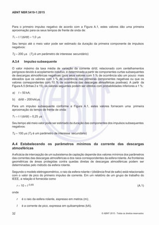 2
8/
0
5/
2
0
1
5)
I
m
pr
e
ss
o:
5
3
2
2
0
4
(P
e
di
d
o
0
7.
9
0
7.
4
0
2/
0
0
0
1-
1
3
-
ABNT NBR 5419-1:2015
Para o primeiro impulso negativo de acordo com a Figura A.1, estes valores dão uma primeira
aproximação para os seus tempos de frente de onda de:
T1 I / (di/dt) 1,0 µs
Seu tempo até o meio valor pode ser estimado da duração da primeira componente de impulsos
negativos:
T2 200 µs (T2 é um parâmetro de interesse secundário)
A.3.4 Impulso subsequente
O valor máximo da taxa média de variação da corrente di/dt, relacionado com centelhamentos
perigosos devido à acoplamento indutivo, é determinado a partir de componentes curtas subsequentes
de descargas atmosféricas negativas (pois seus valores com 1 % de ocorrência são um pouco mais
elevados que os valores com 1 % de ocorrência das primeiras componentes negativas ou que os
valores correspondentes com 10 % de ocorrência das descargas atmosféricas positivas). A partir da
FiguraA.5 (linhas 2 e 15), os valores seguintes podem ser obtidos com probabilidades inferiores a 1 %:
 a) I 50 kA;
 b) di/dt 200 kA/μs.
Para um impulso subsequente conforme a Figura A.1, estes valores fornecem uma primeira
aproximação do tempo de frente de onda:
T1 I / (di/dt) 0,25 μs
Seu tempo até meio valor pode ser estimado da duração das componentes dos impulsos subsequentes
negativos:
T2 100 μs (T2 é um parâmetro de interesse secundário)
A.4 Estabelecendo os parâmetros mínimos da corrente das descargas
atmosféricas
Aeficácia de intercepção de um subsistema de captação depende dos valores mínimos dos parâmetros
das correntes das descargas atmosféricas e dos raios correspondentes da esfera rolante. As fronteiras
geométricas de áreas protegidas contra quedas diretas de descargas atmosféricas podem ser
determinadas pelo método da esfera rolante.
Segundo o modelo eletrogeométrico, o raio da esfera rolante r (distância final de salto) está relacionado
com o valor de pico do primeiro impulso de corrente. Em um relatório de um grupo de trabalho do
IEEE, a relação é fornecida como
r 10 I 0,65 (A.1)
onde
r é o raio da esfera rolante, espresso em metros (m);
I é a corrente de pico, expressa em quiloampères (kA).
32 © ABNT 2015 - Todos os direitos reservados
 