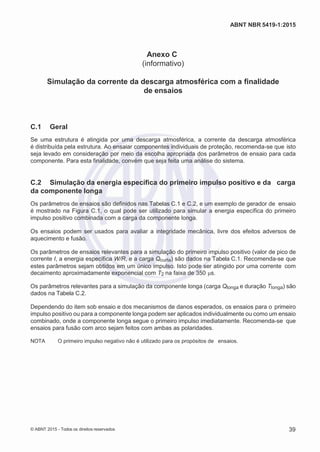 2
8/
0
5/
2
0
1
5)
I
m
pr
e
ss
o:
5
3
2
2
0
4
(P
e
di
d
o
0
7.
9
0
7.
4
0
2/
0
0
0
1-
1
3
-
ABNT NBR 5419-1:2015
Anexo C
(informativo)
Simulação da corrente da descarga atmosférica com a finalidade
de ensaios
C.1 Geral
Se uma estrutura é atingida por uma descarga atmosférica, a corrente da descarga atmosférica
é distribuída pela estrutura. Ao ensaiar componentes individuais de proteção, recomenda-se que isto
seja levado em consideração por meio da escolha apropriada dos parâmetros de ensaio para cada
componente. Para esta finalidade, convém que seja feita uma análise do sistema.
C.2 Simulação da energia específica do primeiro impulso positivo e da carga
da componente longa
Os parâmetros de ensaios são definidos nas Tabelas C.1 e C.2, e um exemplo de gerador de ensaio
é mostrado na Figura C.1, o qual pode ser utilizado para simular a energia específica do primeiro
impulso positivo combinada com a carga da componente longa.
Os ensaios podem ser usados para avaliar a integridade mecânica, livre dos efeitos adversos de
aquecimento e fusão.
Os parâmetros de ensaios relevantes para a simulação do primeiro impulso positivo (valor de pico de
corrente I, a energia específica W/R, e a carga Qcurta) são dados na Tabela C.1. Recomenda-se que
estes parâmetros sejam obtidos em um único impulso. Isto pode ser atingido por uma corrente com
decaimento aproximadamente exponencial com T2 na faixa de 350 μs.
Os parâmetros relevantes para a simulação da componente longa (carga Qlonga e duração Tlonga) são
dados na Tabela C.2.
Dependendo do item sob ensaio e dos mecanismos de danos esperados, os ensaios para o primeiro
impulso positivo ou para a componente longa podem ser aplicados individualmente ou como um ensaio
combinado, onde a componente longa segue o primeiro impulso imediatamente. Recomenda-se que
ensaios para fusão com arco sejam feitos com ambas as polaridades.
NOTA O primeiro impulso negativo não é utilizado para os propósitos de ensaios.
© ABNT 2015 - Todos os direitos reservados 39
 