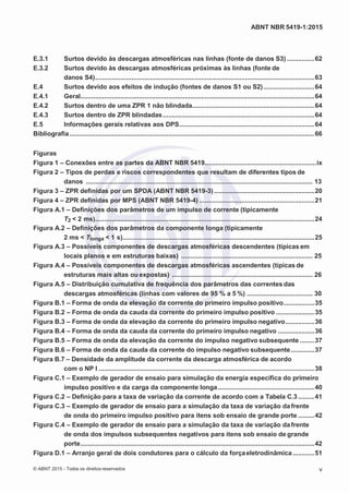 2
8/
0
5/
2
0
1
5)
I
m
pr
e
ss
o:
5
3
2
2
0
4
(P
e
di
d
o
0
7.
9
0
7.
4
0
2/
0
0
0
1-
1
3
-
ABNT NBR 5419-1:2015
E.3.1 Surtos devido às descargas atmosféricas nas linhas (fonte de danos S3) ...............62
E.3.2 Surtos devido às descargas atmosféricas próximas às linhas (fonte de
danos S4)........................................................................................................................63
E.4 Surtos devido aos efeitos de indução (fontes de danos S1 ou S2)............................64
E.4.1 Geral................................................................................................................................64
E.4.2 Surtos dentro de uma ZPR 1 não blindada...................................................................64
E.4.3 Surtos dentro de ZPR blindadas...................................................................................64
E.5 Informações gerais relativas aos DPS..........................................................................64
Bibliografia......................................................................................................................................66
Figuras
Figura 1 – Conexões entre as partes da ABNT NBR 5419.............................................................ix
Figura 2 – Tipos de perdas e riscos correspondentes que resultam de diferentes tipos de
danos ............................................................................................................................ 13
Figura 3 – ZPR definidas por um SPDA (ABNT NBR 5419-3).......................................................20
Figura 4 – ZPR definidas por MPS (ABNT NBR 5419-4) ...............................................................21
Figura A.1 – Definições dos parâmetros de um impulso de corrente (tipicamente
T2 < 2 ms)........................................................................................................................24
Figura A.2 – Definições dos parâmetros da componente longa (tipicamente
2 ms < Tlonga < 1 s).........................................................................................................25
Figura A.3 – Possíveis componentes de descargas atmosféricas descendentes (típicas em
locais planos e em estruturas baixas) ........................................................................ 25
Figura A.4 – Possíveis componentes de descargas atmosféricas ascendentes (típicas de
estruturas mais altas ou expostas) ............................................................................. 26
Figura A.5 – Distribuição cumulativa de frequência dos parâmetros das correntes das
descargas atmosféricas (linhas com valores de 95 % a 5 %) .................................... 30
Figura B.1 – Forma de onda da elevação da corrente do primeiro impulso positivo.................35
Figura B.2 – Forma de onda da cauda da corrente do primeiro impulso positivo .....................35
Figura B.3 – Forma de onda da elevação da corrente do primeiro impulso negativo................36
Figura B.4 – Forma de onda da cauda da corrente do primeiro impulso negativo ....................36
Figura B.5 – Forma de onda da elevação da corrente do impulso negativo subsequente ........37
Figura B.6 – Forma de onda da cauda da corrente do impulso negativo subsequente.............37
Figura B.7 – Densidade da amplitude da corrente da descarga atmosférica de acordo
com o NP I ......................................................................................................................38
Figura C.1 – Exemplo de gerador de ensaio para simulação da energia específica do primeiro
impulso positivo e da carga da componente longa.....................................................40
Figura C.2 – Definição para a taxa de variação da corrente de acordo com a Tabela C.3.........41
Figura C.3 – Exemplo de gerador de ensaio para a simulação da taxa de variação dafrente
de onda do primeiro impulso positivo para itens sob ensaio de grande porte .........42
Figura C.4 – Exemplo de gerador de ensaio para a simulação da taxa de variação dafrente
de onda dos impulsos subsequentes negativos para itens sob ensaio de grande
porte................................................................................................................................42
Figura D.1 – Arranjo geral de dois condutores para o cálculo da forçaeletrodinâmica............51
© ABNT 2015 - Todos os direitos reservados v
 
