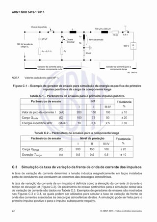 2
8/
0
5/
2
0
1
5)
I
m
pr
e
ss
o:
5
3
2
2
0
4
(P
e
di
d
o
0
7.
9
0
7.
4
0
2/
0
0
0
1-
1
3
-
ABNT NBR 5419-1:2015
Chave de partida
L 100 H a 300 H
160 kV tensão de
carga UL
20 F
R1 0,1 


Chave
Crowbar
R2
LP
Item sob ensaio
RP
Shunt
1,5  0,5 s
600 V G
Gerador de corrente para a
primeira componente curta
Gerador de corrente para a
componente longa
IEC 2847/10
NOTA Valores aplicáveis para NP I.
Figura C.1 – Exemplo de gerador de ensaio para simulação da energia específica do primeiro
impulso positivo e da carga da componente longa
Tabela C.1 – Parâmetros de ensaios para o primeiro impulso positivo
Parâmetros de ensaio NP Tolerância
%I II III-IV
Valor de pico da corrente I (kA) 200 150 100 ± 10
Carga Qcurta (C) 100 75 50 ± 20
Energia específica W/R (MJ/Ω) 10 5,6 2,5 ± 35
Tabela C.2 – Parâmetros de ensaios para a componente longa
Parâmetros de ensaio Nível de proteção Tolerância
%I II III-IV
Carga Qlonga (C) 200 150 100 ± 20
Duração Tlonga (s) 0,5 0,5 0,5 ± 10
C.3 Simulação da taxa de variação da frente de onda de corrente dos impulsos
A taxa de variação da corrente determina a tensão induzida magneticamente em laços instalados
perto de condutores que conduzem as correntes das descargas atmosféricas.
A taxa de variação da corrente de um impulso é definida como a elevação da corrente Δi durante o
tempo de elevação Δt (Figura C.2). Os parâmetros de ensaio pertinentes para a simulação desta taxa
de variação de corrente são dados na Tabela C.3. Exemplos de geradores de ensaios são mostrados
nas Figuras C.3 e C.4, os quais podem ser utilizados para simular a taxa de variação da frente de
onda das correntes associadas às descargas atmosféricas diretas. A simulação pode ser feita para o
primeiro impulso positivo e para o impulso subsequente negativo.
40 © ABNT 2015 - Todos os direitos reservados
 